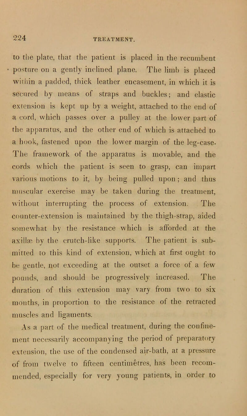 to the plate, that the patient is placed in the recumbent • posture on a gently inclined plane. The limb is placed within a padded, thick leather encasement, in which it is secured by means of straps and buckles; and elastic extension is kept up by a weight, attached to the end of a cord, which passes over a pulley at the lower part of the apparatus, and the other end of which is attached to a hook, fastened upon the lower margin of the leg-case. The framework of the apparatus is movable, and the cords which the patient is seen to grasp, can impart various motions to it, by being pulled upon; and thus muscular exercise may be taken during the treatment, without interrupting the process of extension. The counter-extension is maintained by the thigh-strap, aided somewhat by the resistance which is afforded at the axillae by the crutch-like supports. The patient is sub- mitted to this kind of extension, which at first ought to be gentle, not exceeding at the outset a force of a few pounds, and should be progressively increased. The duration of this extension may vary from two to six months, in proportion to the resistance of the retracted muscles and ligaments. As a part of the medical treatment, during the confine- ment necessarily accompanying the period of preparatory extension, the use of the condensed air-bath, at a pressure of from twelve to fifteen centimetres, has been recom- mended, especially for very young patients, in order to