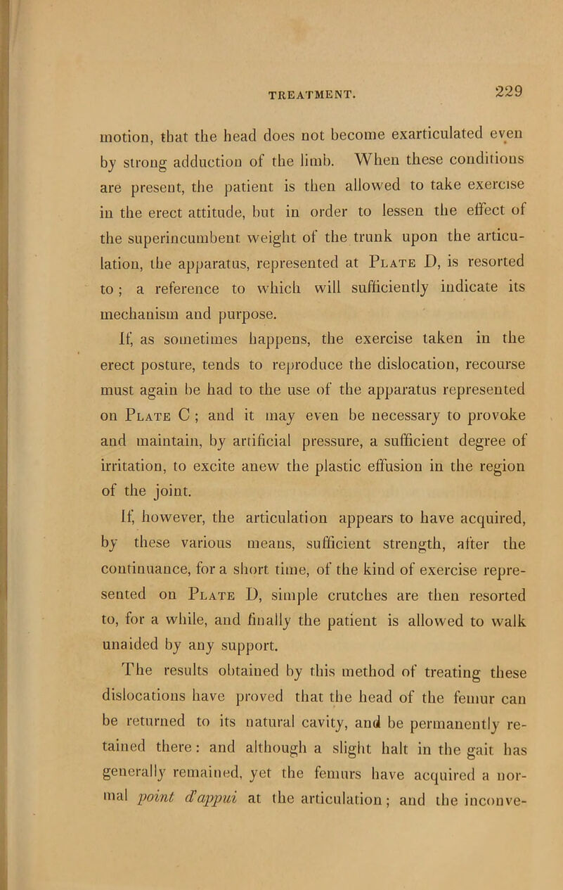 motion, that the head does not become exarticulated even by strong adduction of the limb. When these conditions are present, the patient is then allowed to take exercise in the erect attitude, but in order to lessen the effect of the superincumbent weight of the trunk upon the articu- lation, the apparatus, represented at Plate D, is resorted to; a reference to wdiich will sufficiently indicate its mechanism and purpose. If, as sometimes happens, the exercise taken in the erect posture, tends to reproduce the dislocation, recourse must again be had to the use of the apparatus represented on Plate C ; and it may even be necessary to provoke and maintain, by artificial pressure, a sufficient degree of irritation, to excite anew the plastic effusion in the region of the joint. If, however, the articulation appears to have acquired, by these various means, sufficient strength, after the continuance, for a short time, of the kind of exercise repre- sented on Plate D, simple crutches are then resorted to, for a while, and finally the patient is allowed to walk unaided by any support. The results obtained by this method of treating these dislocations have proved that the head of the femur can be returned to its natural cavity, and be permanently re- tained there: and although a slight halt in the gait has generally remained, yet the femurs have acquired a nor- mal foint dappui at the articulation; and the inconve-