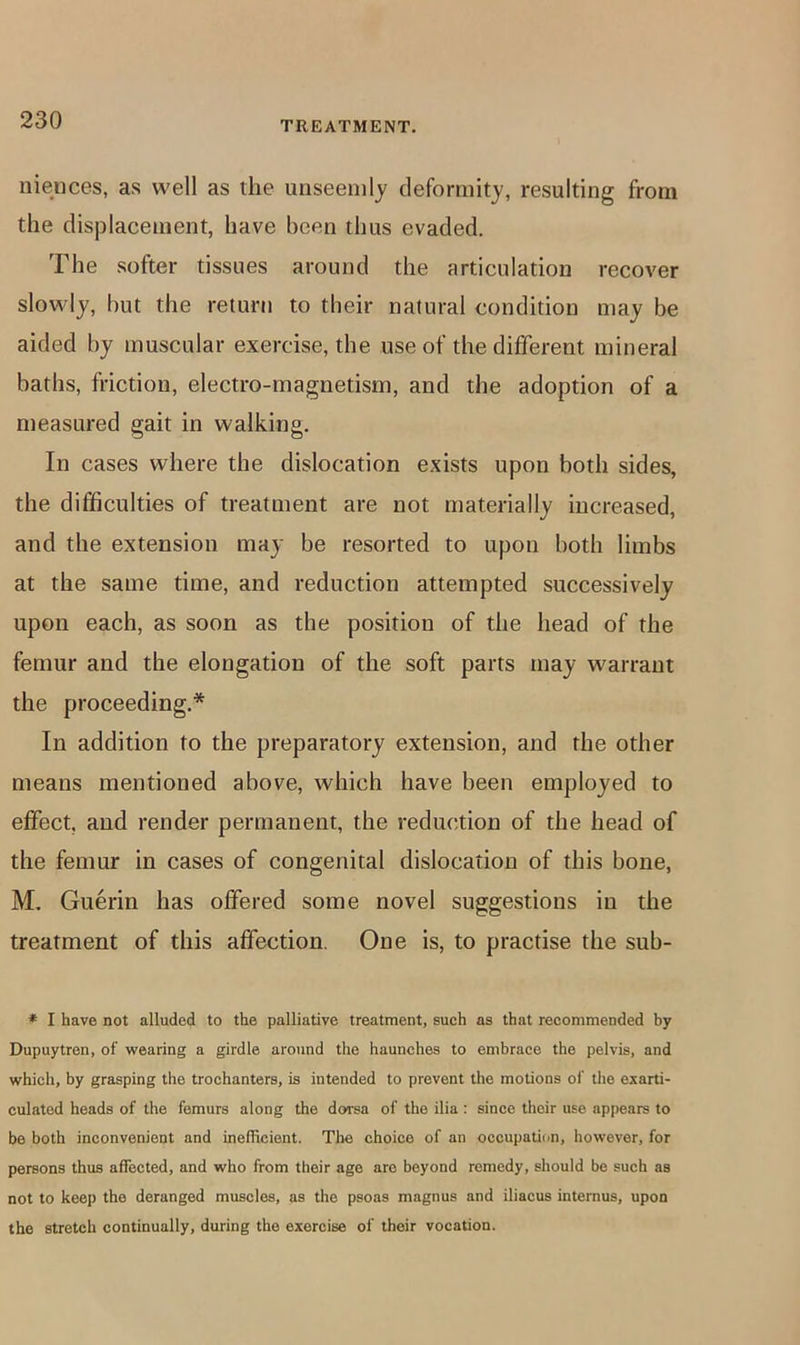 niences, as well as the unseemly deformity, resulting from the displacement, have been thus evaded. The softer tissues around the articulation recover slowly, but the return to their natural condition may be aided by muscular exercise, the use of the different mineral baths, friction, electro-magnetism, and the adoption of a measured gait in walking. In cases where the dislocation exists upon both sides, the difficulties of treatment are not materially increased, and the extension may be resorted to upon both limbs at the same time, and reduction attempted successively upon each, as soon as the position of the head of the femur and the elongation of the soft parts may warrant the proceeding.* In addition to the preparatory extension, and the other means mentioned above, which have been employed to effect, and render permanent, the reduction of the head of the femur in cases of congenital dislocation of this bone, M. Guerin has offered some novel suggestions in the treatment of this affection. One is, to practise the sub- * I have not alluded to the palliative treatment, such as that recommended by Dupuytren, of wearing a girdle around the haunches to embrace the pelvis, and which, by grasping the trochanters, is intended to prevent the motions of the exarti- culated heads of the femurs along the doi-sa of the ilia : since their use appears to be both inconvenient and inefficient. Tlie choice of an occupation, however, for persons thus affected, and who from their age are beyond remedy, should be such as not to keep the deranged muscles, as the psoas magnus and iliacus internus, upon the stretch continually, during the exercise of their vocation.