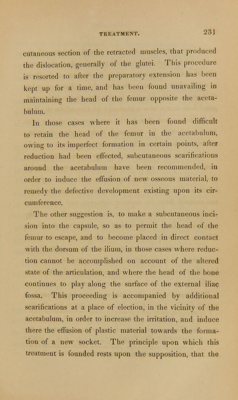 cuta.ri60iis s6Ction of tliG retractBcl niusclGS, that produced the dislocation, generally of the glutei. This procedure is resorted to after the preparatory extension has been kept up for a time, and has been found unavailing in maintaining the head of the femur opposite the aceta- bulum. In those cases where it has been found difficult to retain the head of the femur in the acetabulum, owing to its imperfect formation in certain points, after reduction had been effected, subcutaneous scarifications around the acetabulum have been recommended, in order to induce the effusion of new osseous material, to remedy the defective development existing upon its cir- cumference. The other suggestion is, to make a subcutaneous inci- sion into the capsule, so as to permit the head of the femur to escape, and to become placed in direct contact with the dorsum of the ilium, in those cases where reduc- tion cannot be accomplished on account of the altered state of the articulation, and where the head of the bone continues to play along the surface of the external iliac fossa. This proceeding is accompanied by additional scarifications at a place of election, in the vicinity of the acetabulum, in order to increase the irritation, and induce there the effusion of plastic material towards the forma- tion of a new socket. The principle upon which this treatment is founded rests upon the supposition, that the
