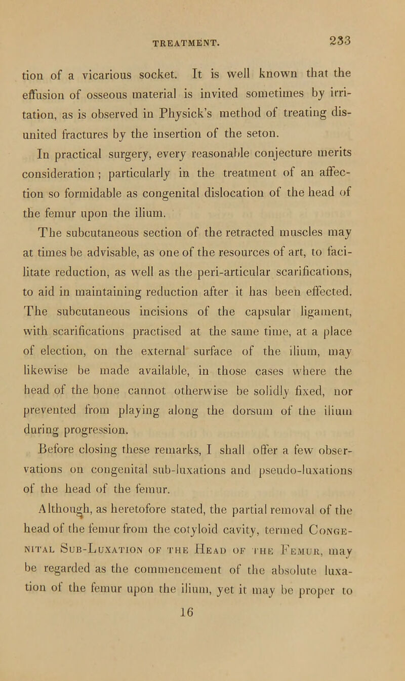 tioii of a vicarious socket. It is well known that the effusion of osseous material is invited sometimes by irri- tation, as is observed in Physick’s method of treating dis- united fractures by the insertion of the seton. In practical surgery, every reasonable conjecture merits consideration; particularly in the treatment of an affec- tion so formidable as congenital dislocation of the head of the femur upon the ilium. The subcutaneous section of the retracted muscles may at times be advisable, as one of the resources of art, to faci- litate reduction, as well as the peri-articular scarifications, to aid in maintaining reduction after it has been effected. The subcutaneous incisions of the capsular ligament, with scarifications practised at the same time, at a place of election, on the external surface of the ilium, may likewise be made available, in those cases where the head of the bone cannot otherwise be solidly fixed, nor prevented from playing along the dorsum of the ilium during progression. Betore closing these remarks, I shall offer a few obser- vations on congenital sub-luxations and pseudo-luxations of the head of the femur. Although, as heretofore stated, the partial removal of the head of the femur from the cotyloid cavity, termed Conge- nital Sub-Luxation of the Head of itie Femur, may be regarded as the commencement of the absolute luxa- tion of the femur upon the ilium, yet it may be proper to 16