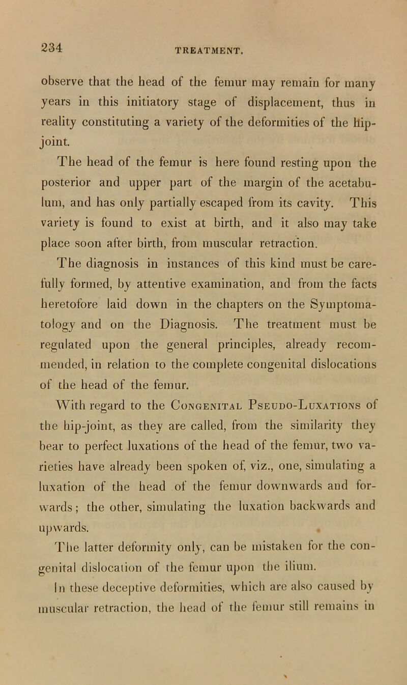 observe that the head of the femur may remain for many years in this initiatory stage of displacement, thus in reality constituting a variety of the deformities of the hip- joint. The head of the femur is here found resting upon the posterior and upper part of the margin of the acetabu- lum, and has only partially escaped from its cavity. This variety is found to exist at birth, and it also may take place soon after birth, from muscular retraction. The diagnosis in instances of this kind must be care- fully formed, by attentive examination, and from the facts heretofore laid down in the chapters on the Symptoma- tology and on the Diagnosis. The treatment must be regulated upon the general principles, already recom- mended, in relation to the complete congenital dislocations of the head of the femur. With regard to the Congenital Pseudo-Luxations of the hip-joint, as they are called, from the similarity they bear to perfect luxations of the head of the femur, two va- rieties have already been spoken of, viz., one, simulating a luxation of the head of the femur downwards and for- wards; the other, simulating the luxation backwards and upwards. 'File latter deformity only, can be mistaken for the con- genital dislocation of the femur upon the ilium. In these deceptive deformities, which are also caused by muscular retraction, the head of the lemur still remains in