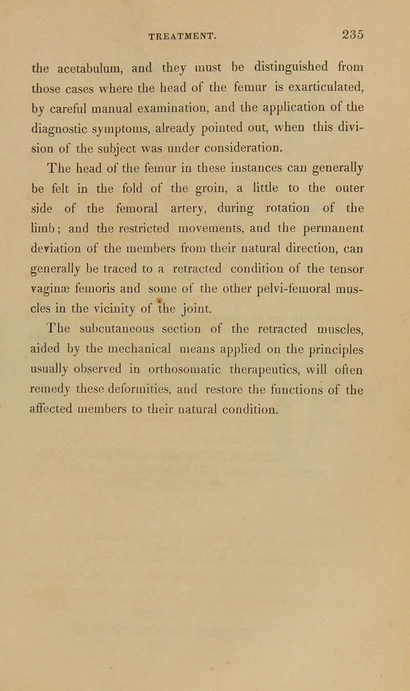 the acetabulum, and they must be distinguished from those cases where the head of the femur is exarticulated, by careful manual examination, and the application of the diagnostic symptoms, already pointed out, when this divi- sion of the subject was under consideration. The head of the femur in these instances can generally be felt in the fold of the groin, a little to the outer side of the femoral artery, during rotation of the limb; and the restricted movements, and the permanent deviation of the members from their natural direction, can generally be traced to a retracted condition of the tensor vaginae femoris and some of the other pelvi-femoral mus- cles in the vicinity of the joint. The subcutaneous section of the retracted muscles, aided by the mechanical means applied on the principles usually observed in orthosomatic therapeutics, will often remedy these deformities, and restore the functions of the affected members to their natural condition.