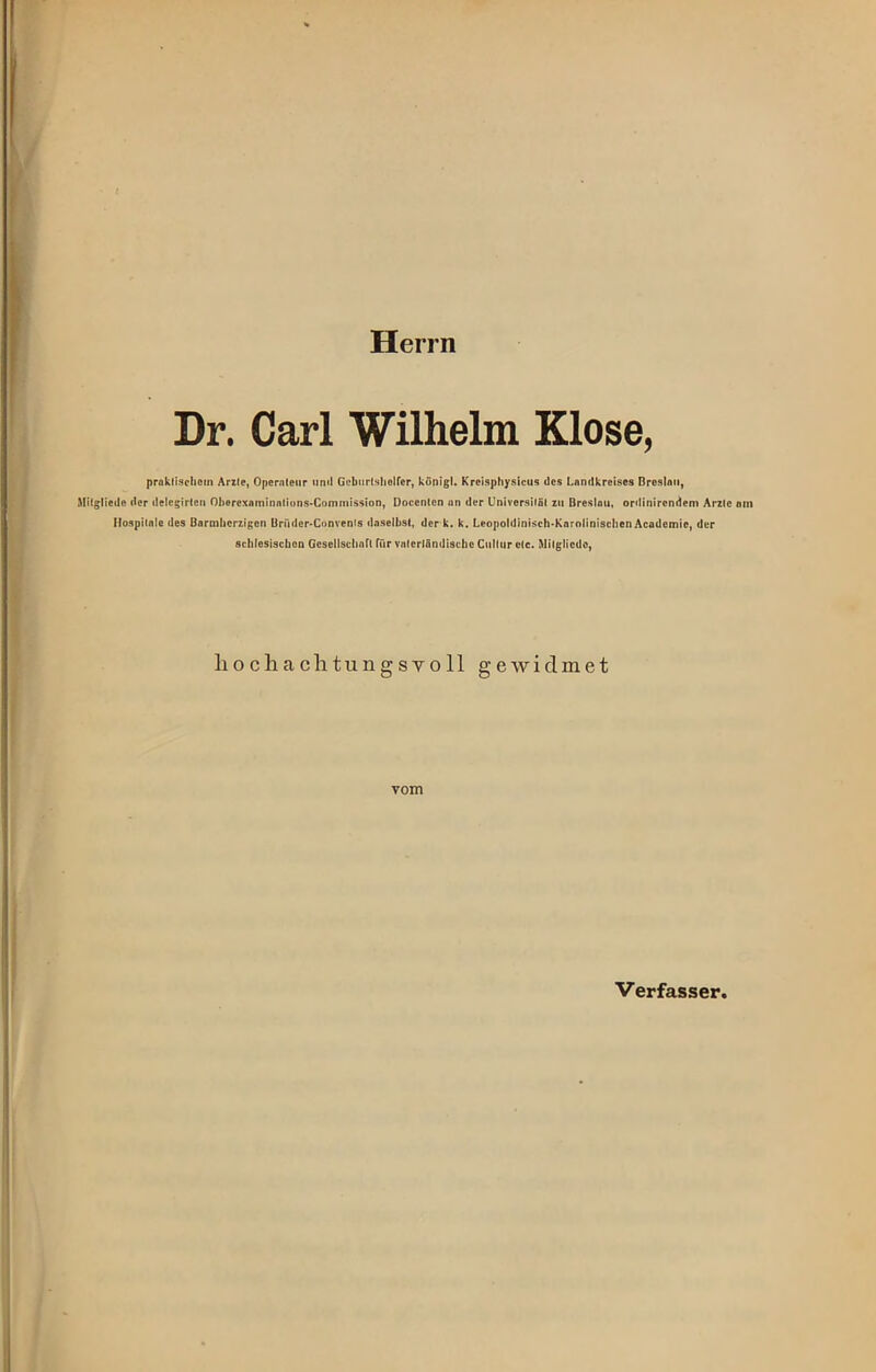 Herrn Dr. Carl Wilhelm Klose, praktischem Arzte, Operateur und Geburtshelfer, königl. Krcisphysicus des Landkreises Breslau, Mitgliede der delcgirten Oberexaminations-Comniission, Docenten an der Universität zu Breslau, ordinircndcm Arzte ein Hospitale des Barmherzigen Ürüder-Convenls daselbst, der k. k. Leopoldinisch-Karolinischen Academie, der schlesischen Gesellschaft für vaterländische Cullur etc. Mitgliede, liochachtungsyoll gewidmet vom Verfasser,