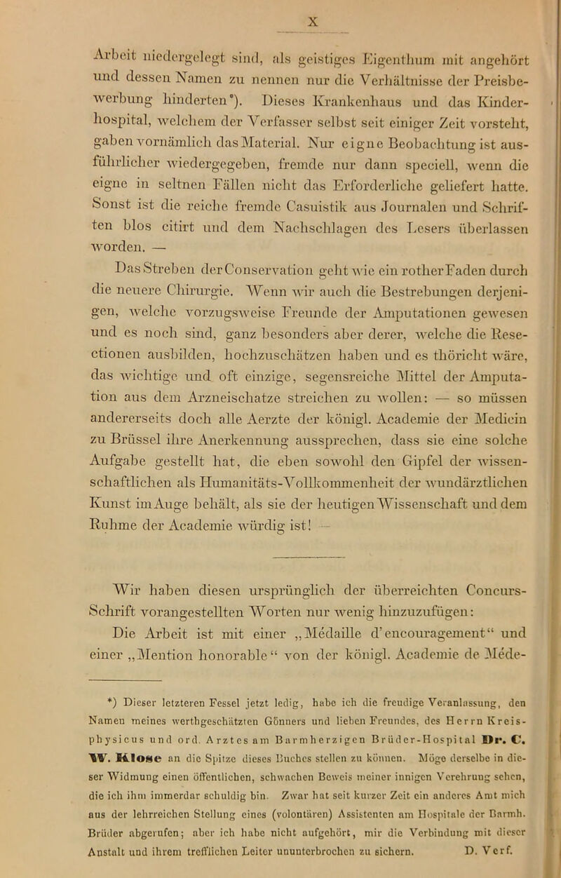 Arbeit niedergelegt sind, als geistiges Eigenthum mit an gehört und dessen Namen zu nennen nur die Verhältnisse der Preisbe- werbung hinderten'). Dieses Krankenhaus und das Kinder- hospital, welchem der Verfasser selbst seit einiger Zeit vorsteht, gaben vornämlich das Material. Nur eigne Beobachtung ist aus- führlicher wiedergegeben, fremde nur dann speeiell, wenn die eigne in seltnen Fällen nicht das Erforderliche geliefert hatte. Sonst ist die reiche fremde Casuistik aus Journalen und Schrif- ten blos citirt und dem Nachschlagen des Lesers überlassen worden. — Das Streben der Conservation geht wie ein rother Faden durch die neuere Chirurgie. Wenn wir auch die Bestrebungen derjeni- gen, welche vorzugsweise Freunde der Amputationen gewesen und es noch sind, ganz besonders aber derer, welche die Rese- ctionen ausbilden, hochzuschätzen haben und es thöricht wäre, das wichtige und oft einzige, segensreiche Mittel der Amputa- tion aus dem Arzneischatze streichen zu wollen: — so müssen andererseits doch alle Aerzte der königl. Academie der Mediein zu Brüssel ihre Anerkennung aussprechen, dass sie eine solche Aufgabe gestellt hat, die eben sowohl den Gipfel der Avissen- schaftlichen als Humanitäts-Vollkommenheit der Avundärzthchen Kunst im Auge behält, als sie der heutigen Wissenschaft und dem Ruhme der Academie würdig ist! Wir haben diesen ursprünglich der überreichten Concurs- Schrift Arorangestellten Worten nur Avenig hinzuzufügen: Die Arbeit ist mit einer „Medaille d’encouragement“ und einer „Mention honorable“ Aron der königl. Academie de Mede- *) Dieser letzteren Fessel jetzt ledig, habe ich die freudige Veranlassung, den Namen meines vverthgeschiitzien Gönners und lieben Freundes, des Herrn Kreis- physicus und ord. Arztes am Barmherzigen Brüdcr-Hospital Di*. C. W. MIo*e an die Spitze dieses Buches stellen zu können. Möge derselbe in die- ser Widmung einen öffentlichen, schwachen Beweis meiner innigen Verehrung sehen, die ich ihtn immerdar schuldig bin. Zwar hat seit kurzer Zeit ein anderes Amt mich aus der lehrreichen Stellung eines (Volontären) Assistenten am Hospitale der Barmh. Brüder abgerufen; aber ich habe nicht aufgehört, mir die Verbindung mit dieser Anstalt und ihrem trefflichen Leiter ununterbrochen zu sichern. D. Verf.