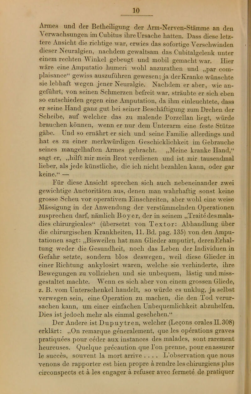 Armes und der Betheiligung der Arm-Nerven-Stämme an den Verwachsungen im Cubitus ihre Ursache hatten. Dass diese letz- tcie Ansicht die richtige war, erwies das sofortige Verschwinden dieser Neuralgien, nachdem gewaltsam das Cubitalgelenk unter einem rechten Winkel gebeugt und mobil gemacht war. Hier wäre eine Amputatio liumeri wold anzurathen und „par com- plaisance“ gewiss auszuführen gewesen; ja der Kranke wünschte sie lebhaft wegen jener Neuralgie. Nachdem er aber, wie an- geführt, von seinen Schmerzen befreit war, sträubte er sich eben so entschieden gegen eine Amputation, da ihm einleuchtete, dass er seine Hand ganz gut bei seiner Beschäftigung zum Drehen der Scheibe, auf welcher das zu malende Porzellan liegt, würde brauchen können, wenn er nur dem Unterarm eine feste Stütze gäbe. Und so ernährt er sich und seine Familie allerdings und hat es zu einer merkwürdigen Geschicklichkeit im Gebrauche seines mangelhaften Armes gebracht. „Meine kranke Hand,“ sagt er, „hilft mir mein Brot verdienen und ist mir tausendmal lieber, als jede künstliche, die ich nicht bezahlen kann, oder gar keine.“ — Für diese Ansicht sprechen sich auch nebeneinander zwei gewichtige Auctoritäten aus, denen man wahrhaftig sonst keine grosse Scheu vor operativem Einschreiten, aber wohl eine weise Mässigung in der Anwendung der verstümmelnden Operationen zusprechen darf, nämlich Boy er, der in seinem „Traitedesmala- clies cliirurgicales“ (übersetzt von Textor: Abhandlung über die chirurgischen Krankheiten, 11. Bd. pag. 135) von den Ampu- tationen sagt: „Bisweilen hat man Glieder amputirt, derenErlial- tung weder die Gesundheit, noch das Leben der Individuen in Gefahr setzte, sondern blos deswegen, weil diese Glieder in einer Richtung anlcylosirt waren, welche sie verhinderte, ihre Bewegungen zu vollziehen und sie unbequem, lästig und miss- gestaltet machte. Wenn es sich aber von einem grossen Gliede, z. B. vom Unterschenkel handelt, so würde es unklug, ja selbst verwegen sein, eine Operation zu machen, die den Tod verur- sachen kann, um einer einfachen Unbequemlichkeit abzuhelfen. Dies ist jedoch mehr als einmal geschehen.“ Der Andere ist Dupuytren, welcher (Legons orales H.308) erklärt: „On remarque generalement, que les operations graves pratiquees pour ceder aux instances des malades, sont rarement lieurcuses. Quelque precaution que l’on prenne, pour enassurer le succes, souvent la mort arrive .... L’observation que nous venons de rapporter est bien propre ä rendre les chirurgiens plus circonspects et ä les engager ä refuser avec fermete de pratiquer