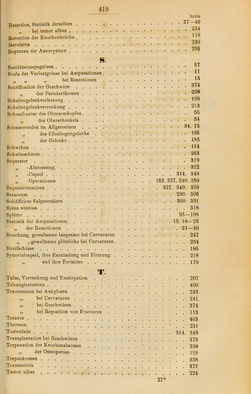 Seito Resection, Statistik derselben 37 — 40 .. bei tumor albus * ^4 ” 1 1R Retention der Knochenbrüche 1,0 Revulsiva Rupturen der Aneurysmen ^99 S. C7 Sanitätscompagnieen Scala der Verlustgrössc bei Amputationen • ^ >t „ „ bei Resectionen Scarification der Geschwüre 374 „ der Pseudarthrosen 208 Schultergelenk Verletzung 198 Schultcrgclenkverrenkung 213 Sehussfractur des Obcrarmkopfes 56 „ des Oberschenkels • 54 Schusswunden im Allgemeinen 54. 75 „ des Ellenbogengelenks . . • 196 „ der Gelenke .185 Schweben 114 Schwimmhäute 263 Sequester 319 „ -Abstossung 322 „ -Capsel 314. 348 „ -Operationen 162. 327. 340. 350 Sequestrotomieen 327. 340. 350 Setaceum 230. 306 Solidificirte Salpetersäure 360. 391 Spina ventosa 318 Splitter 95—108 Statistik der Amputationen 15. 18—29 „ der Resectionen 37—40 Streckung, gewaltsame langsame bei Curvaturen 247 „ , gewaltsame plötzliche bei Curvaturen 254 Streifschüsse 186 Synovialcapscl, ihre Entzündung und Eiterung 218 „ und ihre Fortsätze 179 T. Talus, Verrenkung und Exstirpation 207 Teleangiectasieen 400 Tenotomieen bei Ankylosen 245 ,, bei Curvaturen • 241 ,, * bei Geschwüren 374 ,, bei Reposition von Fracturen 113 Tetanus 403 Thermen ' . . 231 Todtenlade 314 343 Transplantation bei Geschwüren 375 Trepanation der Knochenabscessc • 338 „ der Osteoporose 328 Trepankronen Traumaticin 377 Tumor albus . 004. ,,# 444«44444444444«44 A+.'t 27*