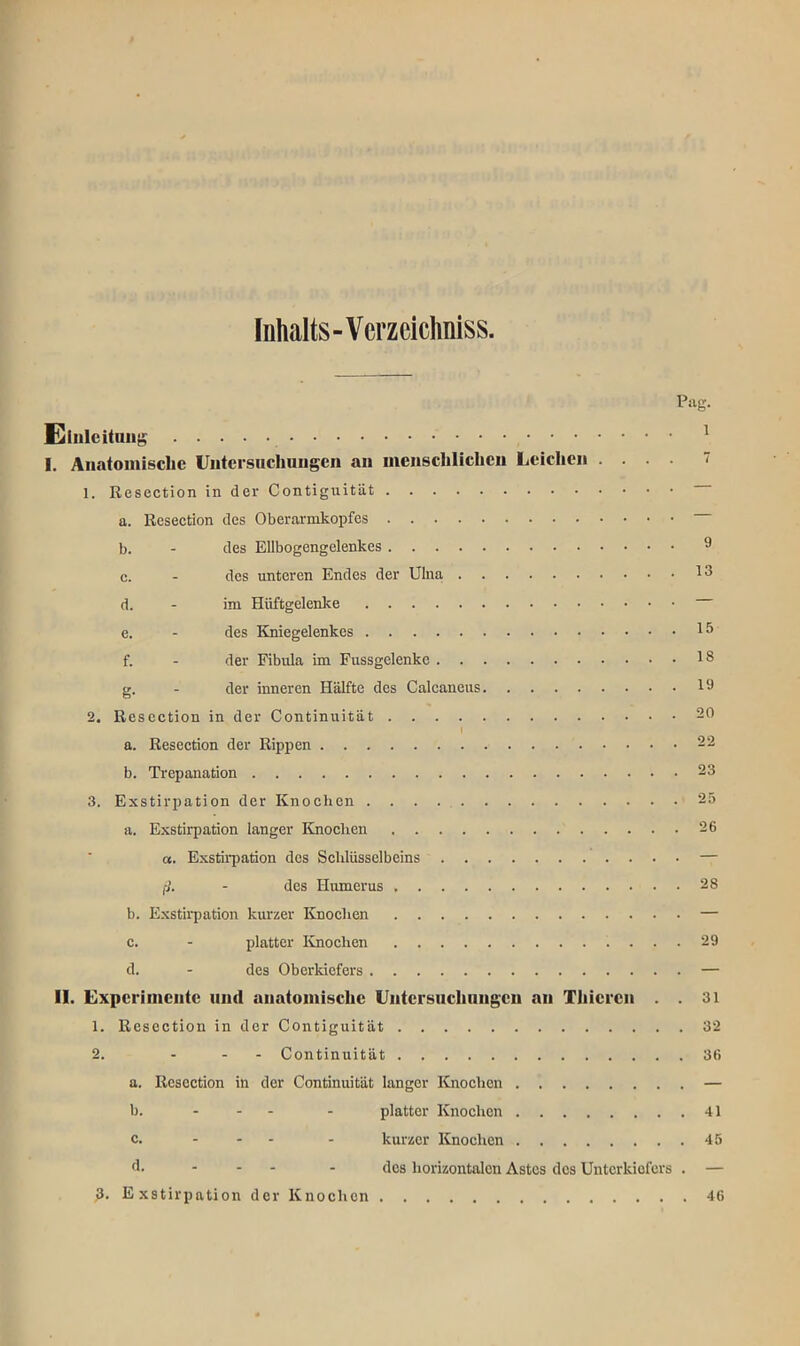 Inhalts-Verzeichniss Einleitung 1 I. Anatomische Untersuchungen an menschlichen Leichen .... 7 1. Resection in der Contiguität a. Resection des Oberarmkopfes b. - des Ellbogengelenkes 9 c. - des unteren Endes der Ulna I3 d. - im Hüftgelenke e. - des Kniegelenkes 15 f. - der Fibula im Fussgelenke 13 g. - der inneren Hälfte des Calcaneus 19 2. Resection in der Continuität 20 1 a. Resection der Rippen 22 b. Trepanation 23 3. Exstirpation der Knochen 25 a. Exstirpation langer Knochen 26 a. Exstirpation des Schlüsselbeins — ß. - des Humerus 28 b. Exstirpation kurzer Knochen — c. - platter Knochen 29 d. - des Oberkiefers — II. Experimente und anatomische Untersuchungen an Thiercn . . 31 1. Resection in der Contiguität 32 2. - - - Continuität 36 a. Resection in der Continuität langer Knochen — b. ... . platter Knochen 41 c. ... . kurzer Knochen 45 d. - des horizontalen Astes des Unterkiefers . — 3. Exstirpation der Knochen 46