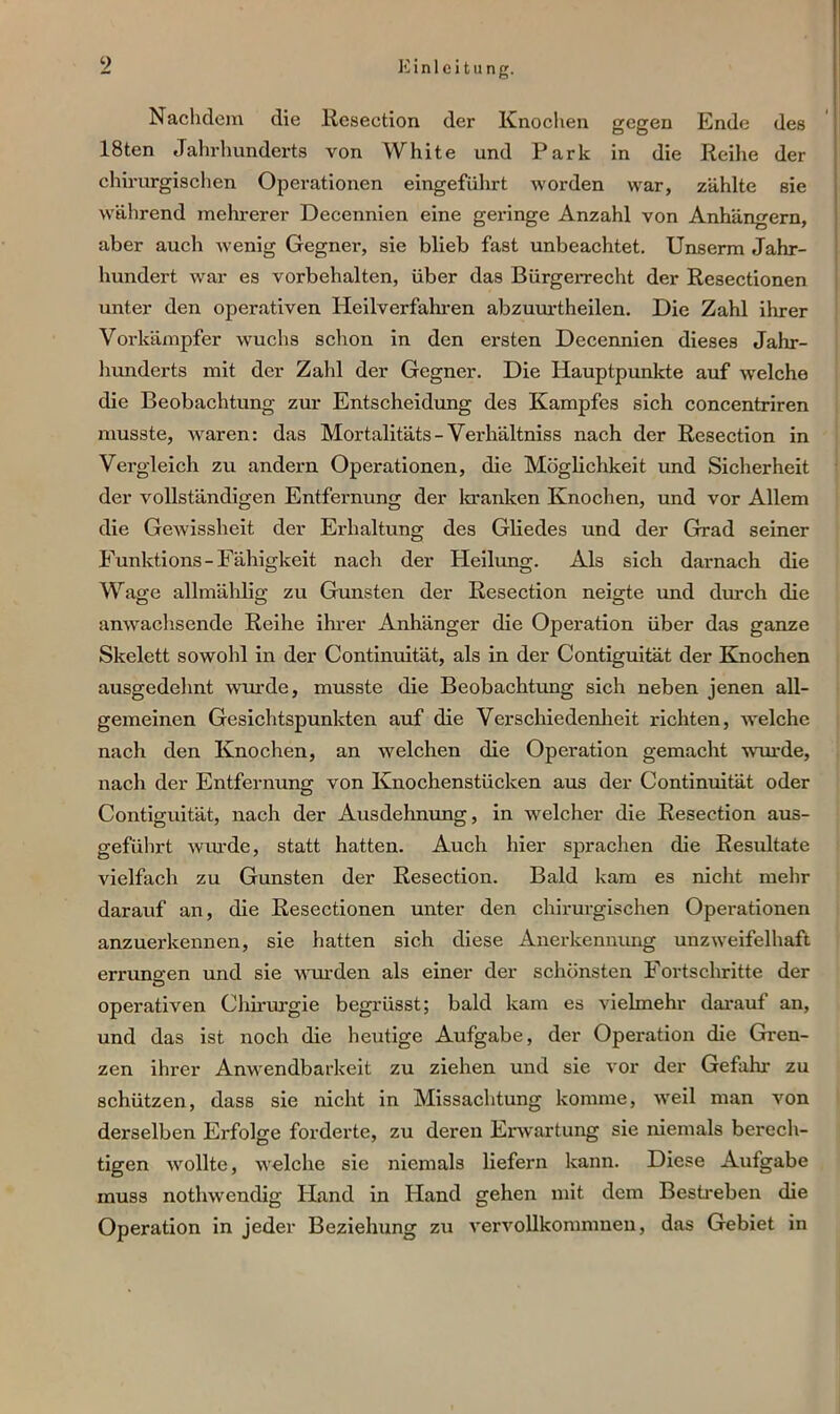 9 Nachdem die Resection der Knochen gegen Ende des löten Jahrhunderts von White und Park in die Reihe der chirurgischen Operationen eingeführt worden war, zählte sie während mehrerer Decennien eine geringe Anzahl von Anhängern, aber auch wenig Gegner, sie blieb fast unbeachtet. Unserm Jahr- hundert war es Vorbehalten, über das Bürgerrecht der Resectionen unter den operativen Heilverfahren abzuurtheilen. Die Zahl ihrer Vorkämpfer wuchs schon in den ersten Decennien dieses Jahr- hunderts mit der Zahl der Gegner. Die Hauptpunkte auf welche die Beobachtung zur Entscheidung des Kampfes sich concentriren musste, waren: das Mortalitäts- Verhältnis nach der Resection in Vergleich zu andern Operationen, die Möglichkeit und Sicherheit der vollständigen Entfernung der kranken Knochen, und vor Allem die Gewissheit der Erhaltung des Gliedes und der Grad seiner Funktions - Fähigkeit nach der Heilung. Als sich darnach die Wage allmählig zu Gunsten der Resection neigte und durch die anwachsende Reihe ihrer Anhänger die Operation über das ganze Skelett sowohl in der Continuität, als in der Contiguität der Knochen ausgedehnt wurde, musste die Beobachtung sich neben jenen all- gemeinen Gesichtspunkten auf die Verschiedenheit richten, welche nach den Knochen, an welchen die Operation gemacht -wurde, nach der Entfernung von Knochenstücken aus der Continuität oder Contiguität, nach der Ausdehnung, in welcher die Resection aus- geführt wurde, statt hatten. Auch hier sprachen die Resultate vielfach zu Gunsten der Resection. Bald kam es nicht mehr darauf an, die Resectionen unter den chirurgischen Operationen anzuerkennen, sie hatten sich diese Anerkennung unzweifelhaft errungen und sie wurden als einer der schönsten Fortschritte der operativen Chirurgie begrüsst; bald kam es vielmehr darauf an, und das ist noch die heutige Aufgabe, der Operation die Gren- zen ihrer Anwendbarkeit zu ziehen und sie vor der Gefahr zu schützen, dass sie nicht in Missachtung komme, weil man von derselben Erfolge forderte, zu deren Erwartung sie niemals berech- tigen wollte, welche sie niemals liefern kann. Diese Aufgabe muss nothwendig Hand in Hand gehen mit dem Bestreben die Operation in jeder Beziehung zu vervollkommnen, das Gebiet in
