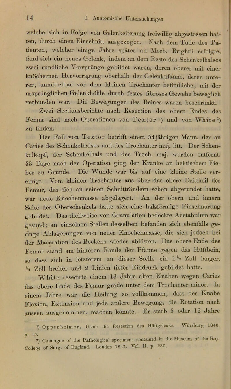 welche sich in Folge von Gelenkeiterung freiwillig abgestossen hat- ten, durch einen Einschnitt ausgezogen. Nach dem Tode des Pa- tienten, welcher einige Jahre später an Morb. Brightii erfolgte, fand sich ein neues Gelenk, indem an dem Reste des Schenkelhalses zwei rundliche Vorsprünge gebildet waren, deren oberer mit einer knöchernen Hervorragung oberhalb der Gelenkpfanne, deren unte- rer, unmittelbar vor dem kleinen Trochanter befindliche, mit der ursprünglichen Gelenkhöhle durch festes fibröses Gewebe beweglich verbunden war. Die Bewegungen des Beines waren beschränkt. Zwei Sectionsberichte nach Resection des obern Endes des Femur sind nach Operationen von Textor ') und von White2) zu finden. Der Fall von Textor betrifft einen 54jährigen Mann, der an Caries des Schenkelhalses und des Trochanter maj. litt. Der Schen- kelkopf, der Schenkelhals und der Tr och. maj. wurden entfernt. 53 Tage nach der Operation ging der Kranke an hektischem Fie- ber zu Grunde. Die Wunde war bis auf eine kleine Stelle ver- einio-t. Vom kleinen Trochanter aus über das obere Drittheil des Femur, das sich an seinen Schnitträndern schon abgerundet hatte, war neue Ivnochenmasse abgelagert. An der obern und innern Seite des Oberschenkels hatte sich eine halsförmige Einschnürung gebildet. Das theilweise von Granulation bedeckte Acetabulum war gesund; an einzelnen Stellen desselben befanden sich ebenfalls ge- ringe Ablagerungen von neuer Knochenmasse, die sich jedoch bei der Maceration des Beckens wieder ablösten. Das obere Ende des Femur stand am hinteren Rande der Pfanne gegen das Hüftbein, so dass sich in letzterem an dieser Stelle ein 1 Va Zoll langer, Yü Zoll breiter und 2 Linien tiefer Eindruck gebildet hatte. White resecirte einem 13 Jahre alten Knaben wegen Caries das obere Ende des Femur grade unter dem Trochanter minor. In einem Jahre war die Heilung so vollkommen, dass der Knabe Flexion, Extension und jede andere Bewegung, die Rotation nach aussen ausgenommen, machen konnte. Er starb 5 oder 12 Jahre ') Oppenheimer, Uebcr die Resection des Hüftgelenks. Würzburg 1840. p. 45. S) Catalogue of the Pathological speeimens contained in tho Museum of the Roy. College of Surg. of England. London 1847. Vol. n. p. 230.