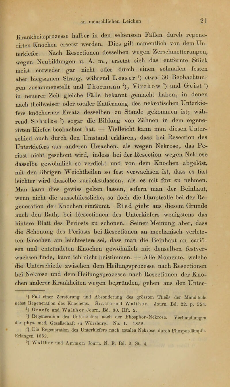Krankheitsprozesse halber in den seltensten Fällen durch regene- rii’ten Knochen ersetzt werden. Dies gilt namentlich von dem Un- terkiefer. Nach Resectionen desselben wegen Zerschmetterungen, wegen Neubildungen u. A. m., ersetzt sich das entfernte Stück meist entweder gar nicht oder durch einen schmalen festen aber biegsamen Strang, während Lesser ') etwa 30 Beobachtun- gen zusammenstellt und Thormann* 2), Virchow 3 *) und Geist ’) in neuerer Zeit gleiche Fälle bekannt gemacht haben, in denen nach theilweiser oder totaler Entfernung des nekrotischen Unterkie- fers knöcherner Ersatz desselben zu Stande gekommen ist; wäh- rend Schulze 5) sogar die Bildung von Zähnen in dem regene- rirten Kiefer beobachtet hat. — Vielleicht kann man diesen Unter- schied auch durch den Umstand erklären, dass bei Resection des Unterkiefers aus anderen Ursachen, als wegen Nekrose, das Pe- riost nicht geschont wird, indess bei der Resection wegen Nekrose dasselbe gewöhnlich so verdickt und von dem Knochen abgelöst, mit den übrigen Weichtheilen so fest verwachsen ist, dass es fast leichter wird dasselbe zurückzulassen, als es mit fort zu nehmen. Man kann dies gewiss gelten lassen, sofern man der Beinhaut, wenn nicht die ausschliessliche, so doch die Hauptrolle bei der Re- generation der Knochen einräumt. Ried giebt aus diesem Grunde auch den Rath, bei Resectionen des Unterkiefers wenigstens das hintere Blatt des Periosts zu schonen. Seiner Meinung aber, dass die Schonung des Periosts bei Resectionen an mechanisch verletz- ten Knochen am leichteste» sei, dass man die Beinhaut an cariö- sen und entzündeten Knochen gewöhnlich mit denselben festver- wachsen finde, kann ich nicht beistimmen. — Alle Momente, welche die Unterschiede zwischen dem Heilungsprozesse nach Resectionen bei Nekrose und dem Heilungsprozesse nach Resectionen der Kno- chen anderer Krankheiten wegen begründen, gehen aus den Untcr- ') Fall einer Zerstörung und Absonderung des grössten Theils der Mandibula nebst Regeneration des Knochens. Graefe und Walther. Journ. Bd. 22. p. 554. s) Graefe und Walther Journ. Bd. 30. Jlft. 2. 3) Regeneration des Unterkiefers nach der Phosphor-Nekrose. Verhandlungen der phys. mcd. Gesellschaft zu Wiirzburg. No. 1. 1852. J) Die Regeneration des Unterkiefers nach totalen Nekrose durch Pliospordämpfe. Erlangen 1852. 5) Walther und Ammon Journ. N. F. Bd. 2. St. 4.