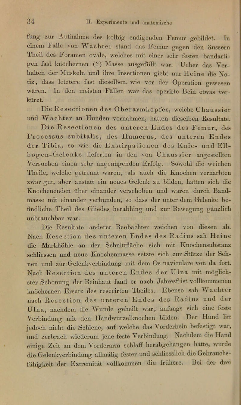 lung zur Aufnahme des kolbig endigenden Femur gebildet. In einem falle von Wachtex- stand das Femur gegen den äussern Theil des Foramen ovale, welches mit einer sehr festen bandarti- gen fast knöchernen (?) Masse ausgcfüllt war. Ueber das Ver- halten der Muskeln und ihre Insertioneix giebt nur Heine die No- tiz , dass letztere fast dieselben, wie vor der Operation gewesen wären. In den meisten Fällen war das operirte Bein etwas ver- kürzt. Die Resectionen des Oberarmkopfes, welche Chaussier und Wächter an Hunden vornalnnen, hatten dieselben Resultate. Die Resectioneix des unteren Endes des Femur, des Processus cubitalis, des Humerus, des unteren Endes der Tibia, so wie die Exstirpationen des Knie- und Ell- bogen-Gelenks lieferten in den von Chaussier angestellten Versuchen einen sein- xingenügenden Erfolg;. Sowohl die weichen CD CD CD Theile, welche getrennt waren, als auch die Knochen vernarbten zwar gut, aber anstatt ein neues Gelenk zu bilden, hatten sich die Knochenenden über einander verschoben und waren durch Band- masse mit einander verbunden, so dass der unter dem Gelenke be- findliche Theil des Gliedes herabhing und zur Bewegung gänzlich unbrauchbar war. Die Resultate anderer Beobachter weichen von diesen ab. Nach Resection des unteren Endes des Radius sah Heine die Markhöhle an der Schnittfläche sich lxiit Knochensubstanz schliessen und neue Knochenmasse setzte sich ziu- Stütze der Seh- nen und zur Gelenkverbindung mit dem Os naviculare von da fort. Nach Resection des unteren Endes der Ulna mit möglich- ster Schonung- der Beinhaut fand er nach Jahresfrist vollkommenen knöchernen Ei’satz des resecirten Theiles. Ebenso sah V achter nach Resectioix des unteren Endes des Radius und der Ulna, nachdem die Wunde geheilt war, anfangs sich eine feste Verbindung- luit den Handwurzclknochen bilden. Der Hund litt jedoch nicht die Schiene, auf welche das V ox-derbein befestigt war, uxxd zex-bx-ach wiederum jene feste Verbindung. Nachdem die Hand einige Zeit aix dexn Vorderarxn schlaff herabgehangeix hatte, wurde die Gelenkverbindung allmälig fester und schliesslich die Gebrauchs- fähigkeit der Extremität vollkommen die frühere. Bei der drei