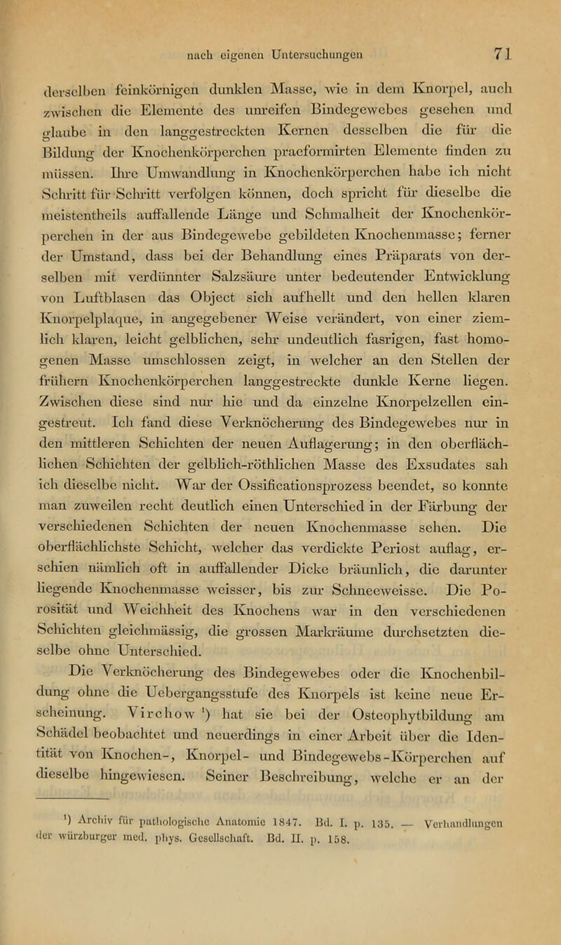 derselben feinkörnigen dunklen Masse, wie in dem Knorpel, auch zwischen die Elemente des unreifen Bindegewebes gesehen und glaube in den langgestreckten Kernen desselben die für die Bildung der Knochenkörperchen praeformirten Elemente finden zu müssen. Ihre Umwandlung in Knochenkörperchen habe ich nicht Schritt für Schritt verfolgen können, doch spricht für dieselbe die meistcntheils auffallende Länge und Schmalheit der Knochenkör- perchen in der aus Bindegewebe gebildeten Knochenmasse; ferner der Umstand, dass bei der Behandlung eines Präparats von der- selben mit verdünnter Salzsäure unter bedeutender Entwicklung von Luftblasen das Object sich aufhellt und den hellen klaren Knorpelplaque, in angegebener Weise verändert, von einer ziem- lich klaren, leicht gelblichen, sehr undeutlich fasrigen, fast homo- genen Masse umschlossen zeigt, in welcher an den Stellen der frühem Knochenkörperchen langgestreckte dunkle Kerne liegen. Zwischen diese sind nur hie und da einzelne Knorpelzellen ein- gestreut. Ich fand diese Verknöcherung des Bindegewebes nur in den mittleren Schichten der neuen Auflagerung; in den oberfläch- lichen Schichten der gelblich-röthlichen Masse des Exsudates sah ich dieselbe nicht. War der Ossificationsprozess beendet, so konnte man zuweilen recht deutlich einen Unterschied in der Färbung der verschiedenen Schichten der neuen Knochenmasse sehen. Die oberflächlichste Schicht, welcher das verdickte Periost auflag, er- schien nämlich oft in auffallender Dicke bräunlich, die darunter liegende Knochenmasse weisser, bis zur Schneeweisse. Die Po- rosität und Weichheit des Knochens war in den verschiedenen Schichten gleichmässig, die grossen Markräume durchsetzten die- selbe ohne Unterschied. Die Verknöcherung des Bindegewebes oder die Knochenbil- dung ohne die Uebergangsstufe des Knorpels ist keine neue Er- scheinung. Virchow ') hat sie bei der Osteophytbildung am Schädel beobachtet und neuerdings in einer Arbeit über die Iden- tität von Knochen-, Knorpel- und Bindegewebs-Körperchen auf dieselbe hingewiesen. Seiner Beschreibung, welche er an der ') Archiv für pathologische Anatomie 1847. Bd. I. p. 135. — Verhandlungen der Würzburger med. phys. Gesellschaft. Bd. II. p. 158.
