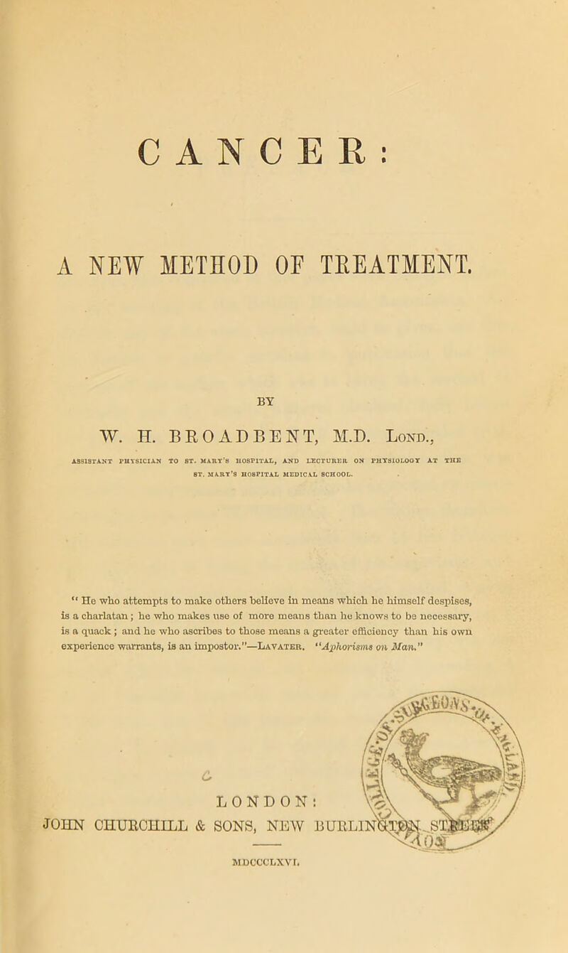 t CANCER A NEW METHOD OF TEEATIENT. BY W. H. BROAD BENT, M.D. Bond., AaSlSTANT PHYSICIAN TO ST. MART’S HOSPITAL, AND LECTURER ON PHTSIOLOQY AT THE ST. MART’S HOSPITAL MEDIC.AL SCHOOL. ‘‘ He who attempts to make others believe In means which he himself despises, is a charlatan; he who makes use of more means than ho knows to be necessary, is a quack ; and he who ascribes to those moans a greater efficiency than his own experience warrants, is an impostor.”—IiAVATEr. “Aphorisms on Maiu o LONDON JOHN CHUECHILL & SONS, NEW MDCCCLXVr.