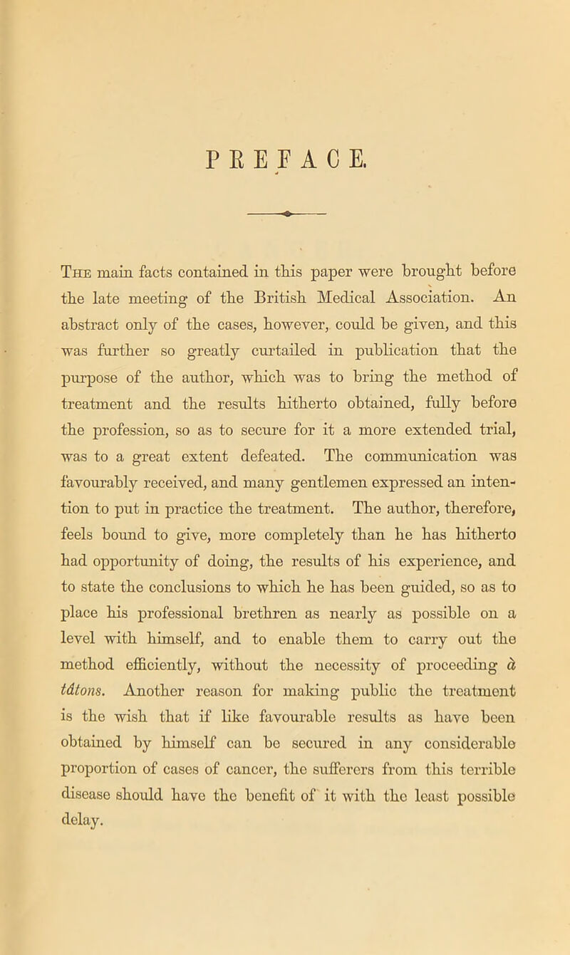 The main facts contained in tins paper were bronglit before the late meeting of tbe British Medical Association. An abstract only of tbe cases, however, could be given, and this was further so greatly curtailed in publication that the purpose of the author, which was to bring the method of treatment and the results hitherto obtained, fully before the profession, so as to secure for it a more extended trial, was to a great extent defeated. The communication was favourably received, and many gentlemen expressed an inten- tion to put in practice the treatment. The author, therefore, feels bound to give, more completely than he has hitherto had opportimity of doing, the results of his experience, and to state the conclusions to which he has been guided, so as to place his professional brethren as nearly as possible on a level with himself, and to enable them to carry out the method efficiently, without the necessity of proceeding d tdtons. Another reason for making public the treatment is the wish that if like favourable results as have been obtained by himself can be secured in any considerable proportion of cases of cancer, the sufferers from this terrible disease shoidd have the benefit of it with the least possible delay.