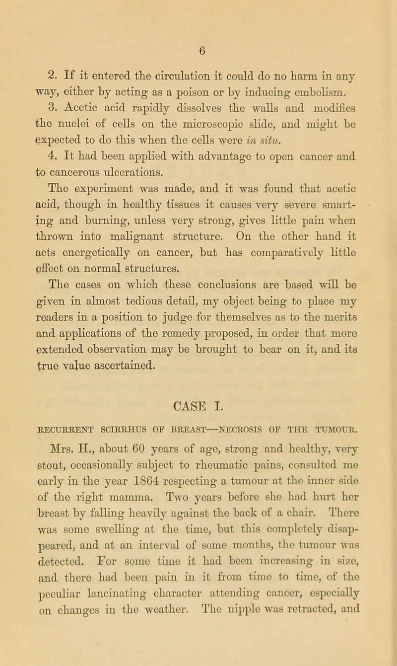 2. If it entered the circulation it could do no harm in any way, either by acting as a poison or by inducing embolism. 3. Acetic acid rapidly dissolves the walls and modifies the nuclei of cells on the microscopic slide, and might be expected to do this when the cells were in situ. 4. It had been appKed with advantage to open cancer and to cancerous ulcerations. The experiment was made, and it was found that acetic acid, though in healthy tissues it causes very severe smart- ing and burning, unless very strong, gives little pain when thrown into malignant stiaicture. On the other hand it acts energetically on cancer, but has comparatively little effect on normal structures. The cases on which these conclusions are based will be given in almost tedious detail, my object being to place my readers in a position to judge for themselves as to the merits and applications of the remedy proposed, in order that more extended observation may be brought to bear on it, and its true value ascertained. CASE I. EECURKENT SCIEMnJS OF BREAST—NECROSIS OF TIFE TUIMOUR. Mrs. H., about 60 years of age, strong and healthy, very stout, occasionally subject to rheumatic pains, consulted me early in the year 1864 respecting a tumoui' at the inner side of the right mamma. Two years before she had hurt her breast by falling heavily against the back of a chair. There was some swelling at the time, but this comiiletely disap- peared, and at an interval of some months, the tmnour was detected. For some time it had been increasiug in size, and there had been pain in it from time to tune, of the peculiar lancinating character attending cancer, especially on changes in the weather. The nipple was retracted, and