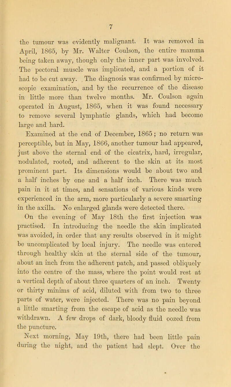 tlie tumour was evidently malignant. It was removed in April, 1865, by Mr. Walter Coulson, the entire mamma being taken away, tbougb only tbe inner part was involved. Tbe pectoral muscle was implicated, and a portion of it bad to be cut away. Tbe diagnosis was confirmed by micro- scopic examination, and by tbe recurrence of tbe disease in little more tban twelve months. Mr. Coulson again operated in August, 1865, wben it was fmmd necessary to remove several lympbatic glands, wbicb bad become large and bard. Examined at tbe end of December, 1865; no return was perceptible, but in May, 1866, another tumoirr bad appeared, just above tbe sternal end of tbe cicatrix, bard, irregular, nodulated, rooted, and adherent to tbe sldn at its most prominent part. Its dimensions would be about two and a half inches by one and a half inch. There was much pain in it at times, and sensations of various kinds were experienced in tbe arm, more particularly a severe smarting in tbe axilla. No enlarged glands were detected there. On tbe evening of May 18tb tbe first injection was practised. In introducing tbe needle tbe skin implicated was avoided, in order that any results observed in it might be uncomplicated by local injuiy. Tbe needle was entered through healthy sldn at tbe sternal side of tbe tumour, about an inch from tbe adherent patch, and passed obliquely into tbe centre of tbe mass, where tbe point would rest at a vertical depth of about three quarters of an inch. Twenty or thirty mniims of acid, diluted with from two to three parts of water, were injected. There was no pain beyond a little smarting from tbe escape of acid as tbe needle was withdrawn. A few drops of dark, bloody fluid oozed from the puncture. Next morning. May 19tb, there bad been little pam during the night, and tbe patient bad slept. Over tbe