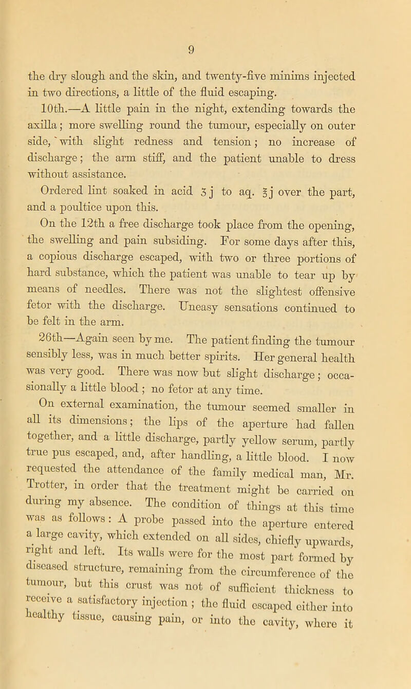 tlie diy slough, and the sidn, and twenty-five minims injected in two directions, a little of the fluid escaping. 10 th.—A little pain in the night, extending towards the axilla; more swelling roimd the tumoru', especially on outer side,' with slight redness and tension; no increase of discharge; the arm stifi*, and the patient unable to dress without assistance. Ordered lint soaked in acid S j to aq. gj over the part, and a poultice upon this. On the 12th a free discharge took place from the opening, the swelling and pain subsiding. For some days after this, a copious discharge escaped, with two or three portions of hard substance, which the patient was unable to tear up by means of needles. There was not the slightest offensive fetor with the discharge. IJneasy sensations continued to he felt in the arm. 26th Again seen by me. The patient finding the tumour sensibly less, was in much better spiidts. Her general health was very good. There was now but shght discharge ; occa- sionally a little blood ; no fetor at any time. On external examination, the tumour seemed smaller in aU its dimensions; the lips of the aperture had fallen together, and a Little discharge, partly yellow seriun, partly true pus escaped, and, after handling, a little blood. I now requested the attendance of the family medical man, Mr. Trotter, in order that the treatment might be carried on during my absence. The condition of things at this time was as follows: A probe passed into the aperture entered a large cavity, which extended on all sides, chiefly upwards, right and left. Its waUs were for the most part formed by diseased structure, remaining from the circumference of the tumour, hut^ this crust was not of sufficient thickness to receive a satisfactory injection ; the fluid escaped either into healthy tissue, causing pain, or into the cavity, where it