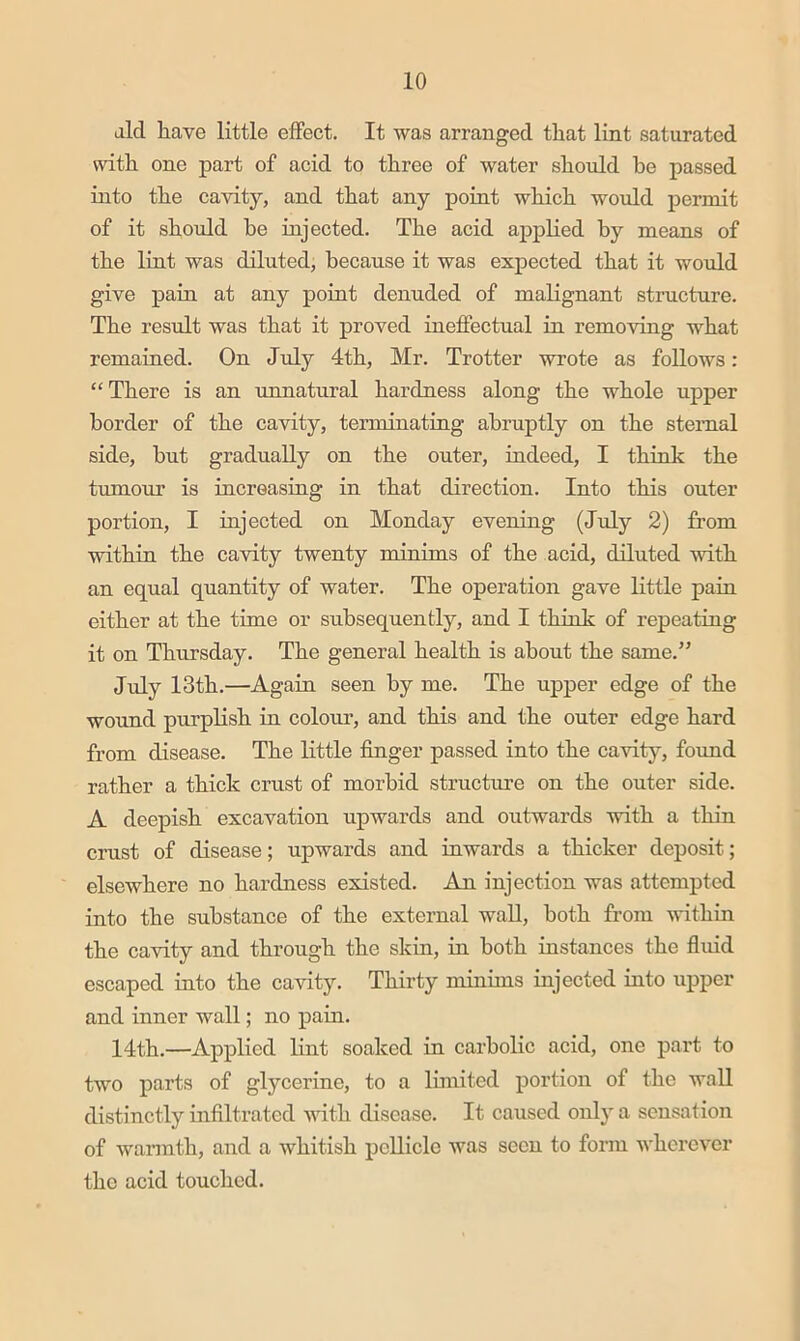 aid have little effect. It was arranged that lint saturated with one part of acid to three of water should be passed into the cavity, and that any point which would permit of it should he injected. The acid applied by means of the lint was diluted, because it was expected that it would give pain at any point denuded of mahgnant structure. The result was that it proved ineffectual in removing what remained. On July 4th, Mr. Trotter wrote as follows: “There is an unnatural hardness along the whole upper border of the cavity, terminating abruptly on the sternal side, hut gradually on the outer, indeed, I think the tumour is increasing in that direction. Into this outer portion, I injected on Monday evening (Jtdy 2) from within the cavity twenty minims of the acid, diluted with an equal quantity of water. The operation gave little pain either at the time or subsequently, and I think of repeating it on Thursday. The general health is about the same.” July 13th.—Again seen by me. The upper edge of the wound purplish in colour, and this and the outer edge hard from disease. The little finger passed into the cavity, fmmd rather a thick crust of morbid structure on the outer side. A deepish excavation upwards and outwards with a thin crust of disease; upwards and inwards a thicker deposit; elsewhere no hardness existed. An injection was attempted into the substance of the external wall, both from within the cavity and through the skin, in both instances the fluid escaped into the cavity. Thirty minims injected into upper and inner wall; no pain. 14th.—Applied lint soaked in carbolic acid, one part to two parts of glycerine, to a limited portion of the wall distinctly infiltrated Avith disease. It caused only a sensation of wannth, and a Avhitish pellicle Avas seen to form Avherever tho acid touched.