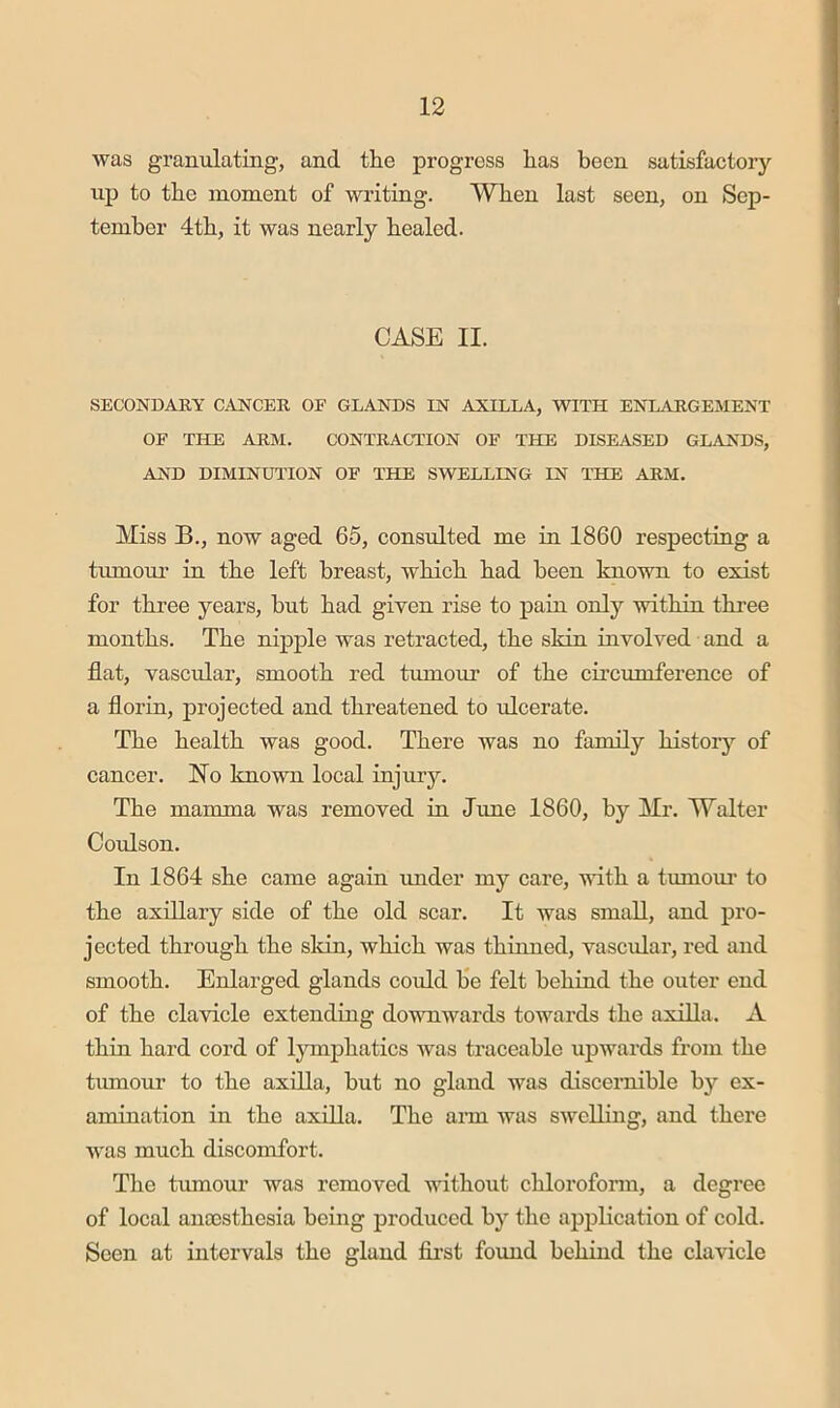 was granulating, and the progress has been satisfactory- up to the moment of writing. When last seen, on Sep- tember 4th, it was nearly healed. CASE II. SECONDARY CANCER OE GLANDS IN AXILLA, WITH ENLARGEMENT OE THE ARM. CONTRACTION OE THE DISEASED GLANDS, AND DIMINUTION OE THE SWELLING IN THE ARM. Miss B., now aged 65, consulted me in 1860 respecting a tumour in the left breast, which had been known to exist for three years, hut had given rise to pain only within three months. The nipple was retracted, the skin involved and a flat, vascular, smooth red tumour of the circumference of a florin, projected and threatened to ulcerate. The health was good. There was no family histor}'- of cancer. No known local injury. The mamma was removed in June 1860, by Mr. Walter Coulson. In 1864 she came again under my care, with a tumom- to the axillary side of the old scar. It was small, and pro- jected through the skin, which was thinned, vascular, red and smooth. Enlarged glands could be felt behind the outer end of the clavicle extending downwards towards the axilla. A thin hard cord of lymphatics was traceable upwards from the tumour to the axilla, but no gland was discernible by ex- amination in the axilla. The ann was swelling, and there was much discomfort. The tumour was removed without chloroform, a degree of local anoosthesia being produced by the application of cold. Seen at intervals the gland fii'st found behind the clavicle
