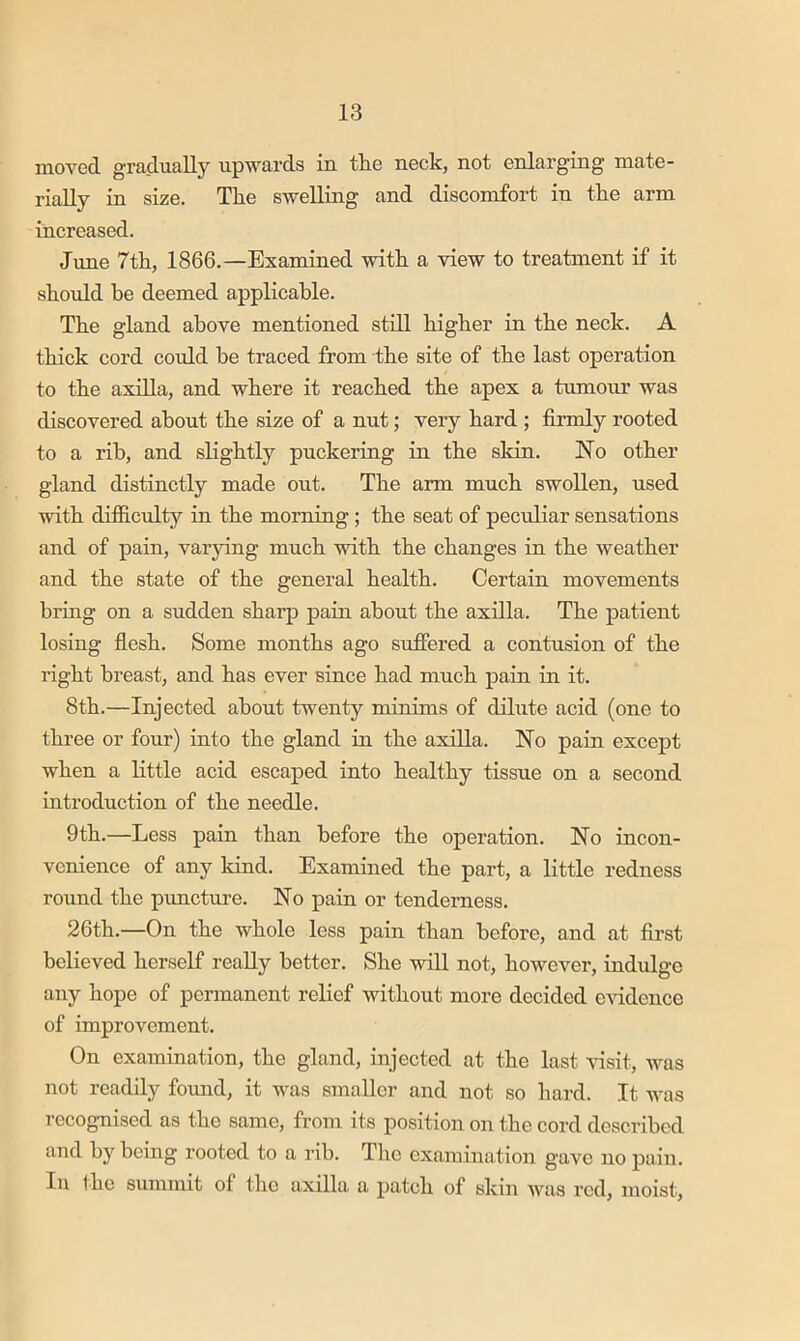 moved gradually upwards in the neck, not enlarging mate- rially in size. The swelling and discomfort in the arm increased. June 7th, 1866.—Examined with a view to treatment if it should he deemed applicable. The gland above mentioned still higher in the neck. A thick cord could be traced from the site of the last operation to the axilla, and where it reached the apex a tumour was discovered about the size of a nut; very hard ; firmly rooted to a rib, and slightly puckering in the skin. No other gland distinctly made out. The arm much swollen, used with difficulty in the morning ; the seat of peculiar sensations and of pain, varying much with the changes in the weather and the state of the general health. Certain movements bring on a sudden sharp pain about the axilla. The patient losing fiesh. Some months ago suffered a contusion of the right breast, and has ever since had much pain in it. 8th.—Injected about twenty minims of dilute acid (one to three or four) into the gland in the axilla. No pain except when a little acid escaped into healthy tissue on a second introduction of the needle. 9th.—Less pain than before the operation. No incon- venience of any kiud. Examined the part, a little redness round the puncture. No pain or tenderness. 26th.—On the whole less pain than before, and at first believed herself really better. She will not, however, indulge any hope of permanent relief without more decided evidence of improvement. On examination, the gland, injected at the last visit, was not readily formd, it was smaller and not so hard. It was recognised as the same, from its position on the cord described and by being rooted to a rib. The examination gave no pain. In the summit of the axilla a patch of skin was red, moist.