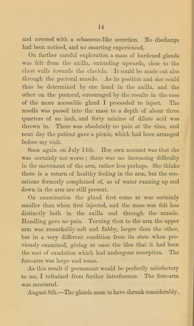 and covered with a sebaceous-like secretion. No discharge had been noticed, and no smarting experienced. On fui’ther careful exploration a mass of hardened glands was felt from the axilla, extending upwards, close to the chest walls towards the clavicle. It could be made out also through the pectoral muscle. As its position and size could thus he determined by one hand in the axilla, and the other on the pectoral, encoru’aged by the results in the case of the more accessible gland I proceeded to inject. The needle was passed into the mass to a depth of about three quarters of an inch, and forty minims of dilute acid was thrown iu. There was absolutely no pain at the time, and next day the patient gave a picnic, which had been arranged before my visit. Seen again on Jxily 14th. Her own account was that she was certainly not worse; there was no increasing difficidty in the movement of the ann, rather less perhaps. She thinks there is a return of healthy feeling in the arm, but the sen- sations formerly complained of, as of water running up and down in the arm are stiU present. On examination the gland first come at was certainly smaller than when first injected, and the mass was felt less distinctly both in the axilla and thi’ough the muscle. Handling gave no pain. Tinning then to the ann the upper arm was remarkably soft and flabby, larger than the other, hut in a very difierent condition from its state when pre- viously examined, giving at once the idea that it had been the seat of exudation which had undergone resorption. The fore-arm was large and tense. As this result if pennanent woidd be perfectly satisfactory to me, I refrained from further interference. The fore-arm was measured. August 8th.—The glands seem to have shrunk considerably.