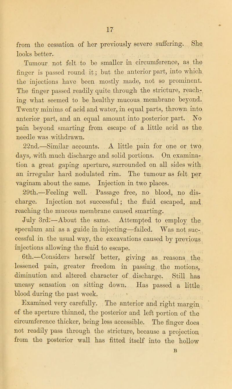 from the cessation of her previously severe suffering. She looks better. Tumour not felt to be smaller in circumference, as the finger is passed round it; but the anterior part, into which the injections have been mostly made, not so prominent. The finger passed readily quite through the stricture, reach- ing what seemed to be healthy mucous membrane beyond. Twenty minims of acid and water, in equal parts, thrown into anterior part, and an equal amount into posterior part. No pain beyond smarting from escape of a little acid as the needle was withdrawn. 22nd.—Similar accounts. A Kttle pain for one or two days, with much discharge and solid portions. On examina- tion a great gaping aperture, surrounded on all sides with an irregular hard nod\ilated rim. The tumour as felt per vaginam about the same. Injection in two places. 29th.—Feeling well. Passage free, no blood, no dis- charge. Injection not successful; the fluid escaped, and reaching the mucous membrane caused smarting. July 3rd:—About the same. Attempted to employ the speciilum ani as a guide in injecting—failed. Was not suc- cessful in the usual way, the excavations caused by previous injections allowing the fluid to escape. 6th.—Considers herself better, giving as reasons the lessened pain, greater freedom in passing the motions, diminution and altered character of discharge. Still has uneasy sensation on sitting down. Has passed a little blood during the past week. Examined very carefully. The anterior and right margin of the aperture thimied, the posterior and left portion of the circumference thicker, being less accessible. The finger does not readily pass thi’ough the stricture, because a projection from the posterior wall has fitted itself into the hollow B