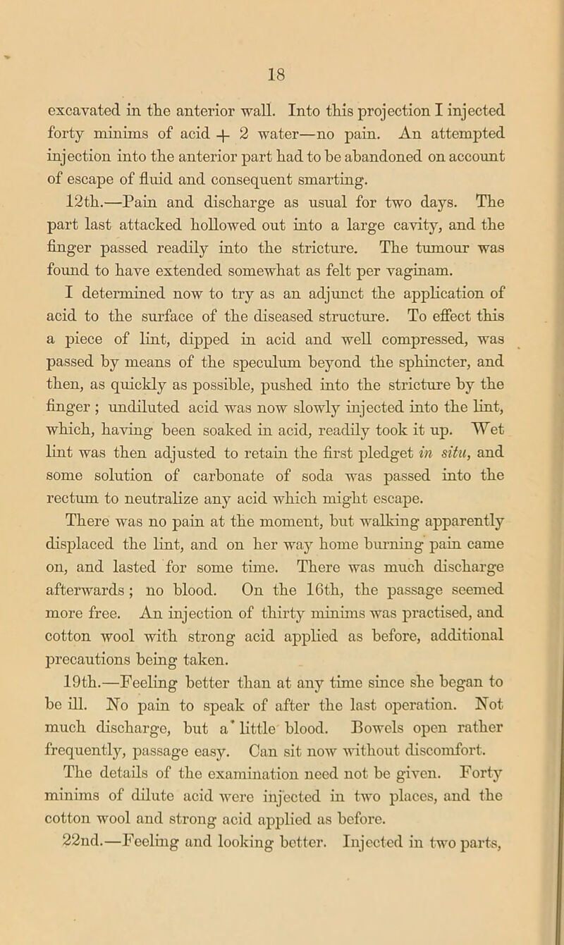 excavated in the anterior wall. Into this projection I injected forty minims of acid -p 2 water—no pain. An attempted injection into the anterior part had to he abandoned on account of escape of fluid and consequent smarting. 12th.—Pam and discharge as usual for two days. The part last attacked hollowed out into a large cavity, and the finger passed readily into the stricture. The tumour was foimd to have extended somewhat as felt per vaginam. I determined now to try as an adjunct the application of acid to the surface of the diseased structure. To efiect this a piece of lint, dipped in acid and well compressed, was passed by means of the speculum beyond the sphiucter, and then, as quickly as possible, pushed into the stricture by the finger ; rmdiluted acid was now slowly injected into the lint, which, having been soaked in acid, readily took it up. Wet lint was then adjusted to retain the first pledget in situ, and some solution of carbonate of soda was passed into the rectum to neutralize any acid which might escape. There was no pain at the moment, hut walking apparently displaced the lint, and on her way home binning pain came on, and lasted for some time. There was much discharge afterwards ; no blood. On the 16th, the passage seemed more free. An injection of thirty minims was practised, and cotton wool with strong acid applied as before, additional precautions being taken. 19th.—Feeling better than at any time since she began to he ill. No pain to speak of after the last operation. Not much discharge, but a* little blood. Bowels open rather frequentlj’-, passage easy. Can sit noiv without discomfort. The details of the examination need not be given. Forty minims of dilute acid ivere injected in two places, and the cotton wool and strong acid applied as before. 22nd.—Feeling and looking better. Injected in two parts,