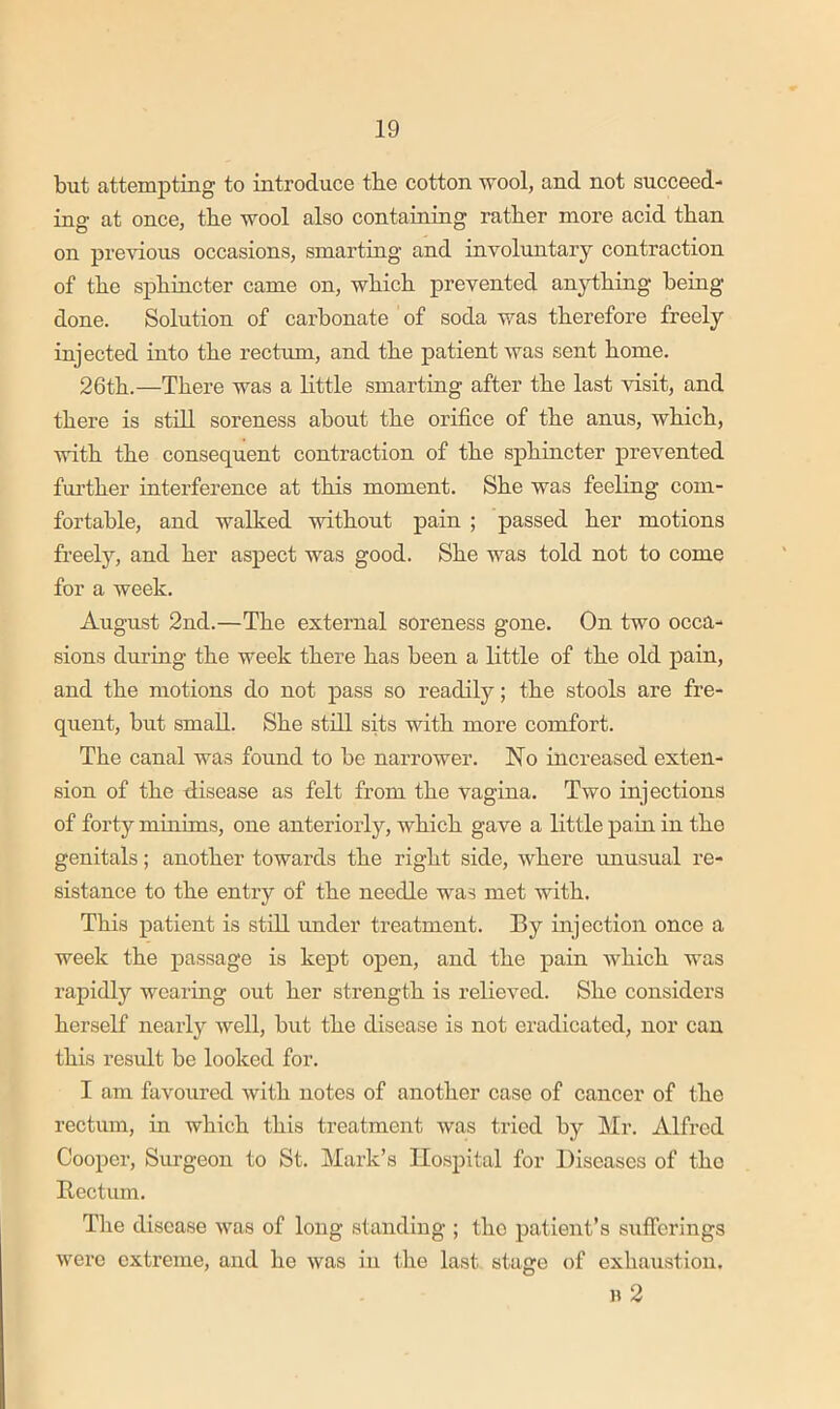 but attempting to introduce tbe cotton wool, and not succeed- ing at once, tbe wool also containing ratber more acid than on previous occasions, smarting and involuntary contraction of tbe sphincter came on, wbicb prevented anything being done. Solution of cai-bonate of soda was therefore freely injected into tbe rectum, and tbe patient was sent home. 26tb.—There was a little smarting after tbe last visit, and there is still soreness about tbe orifice of tbe anus, wbicb, with tbe consequent contraction of tbe sphincter prevented fui’tber interference at this moment. She was feeling com- fortable, and walked without pain ; passed her motions freely, and her aspect was good. She was told not to come for a week. August 2nd.—Tbe external soreness gone. On two occa- sions during tbe week there has been a little of tbe old pain, and tbe motions do not pass so readily; tbe stools are fre- quent, but small. She still sits with more comfort. Tbe canal was found to be narrower. Ho increased exten- sion of tbe disease as felt from tbe vagina. Two injections of forty minims, one anteriorly, wbicb gave a little pain in tbe genitals; another towards tbe right side, where unusual re- sistance to tbe entry of tbe needle was met with. This patient is still under treatment. By injection once a week tbe passage is kept open, and tbe pain wbicb was rapidly wearing out her strength is relieved. She considers herself nearly well, but tbe disease is not eradicated, nor can this result be looked for. I am favoured with notes of another case of cancer of tbe rectum, in wbicb this treatment was tried by Mr. Alfred Cooper, Surgeon to St. Mark’s Hospital for Diseases of the Bcctiun. Tlie disease was of long standing ; the patient’s sufferings were extreme, and be was in tbe last stage of exhaustion. n 2