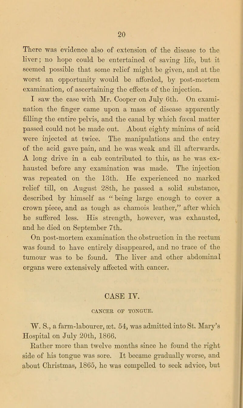 There was evidence also of extension of the disease to the liver; no hope could he entertained of saving life, but it seemed possible that some relief might be given, and at the worst an opportunity would be afforded, by post-mortem examination, of ascertaining the effects of the injection. I saw the case with Mr. Cooper on July 6th. On exami- nation the finger came upon a mass of disease apparently filling the entire pelvis, and the canal by which foecal matter passed could not be made out. About eighty minims of acid were injected at twice. The manipulations and the entry of the acid gave pain, and he was weak and ill afterwards. A long drive in a cab contributed to this, as he was ex- hausted before any examination was made. The injection was repeated on the 13th. He experienced no marked relief tdl, on August 28th, he passed a solid substance, described by himself as “ being large enough to cover a crown piece, and as tough as chamois leather,” after which he suffered less. His strength, however, was exhausted, and he died on September 7th. On post-mortem examination the obstruction in the rectum was fmmd to have entirely disappeared, and no trace of the tumour was to be found. The liver and other abdominal organs were extensively affected with cancer. CASE IV. CANCER OF TONGUE. W. S., a farm-labourer, nt. 54, was admitted into St. Mary’s Hospital on July 20th, 1866. Rather more than twelve months since he found the right side of his tongue was sore. It became gradually worse, and about Christmas, 1865, he was compelled to seek advice, but