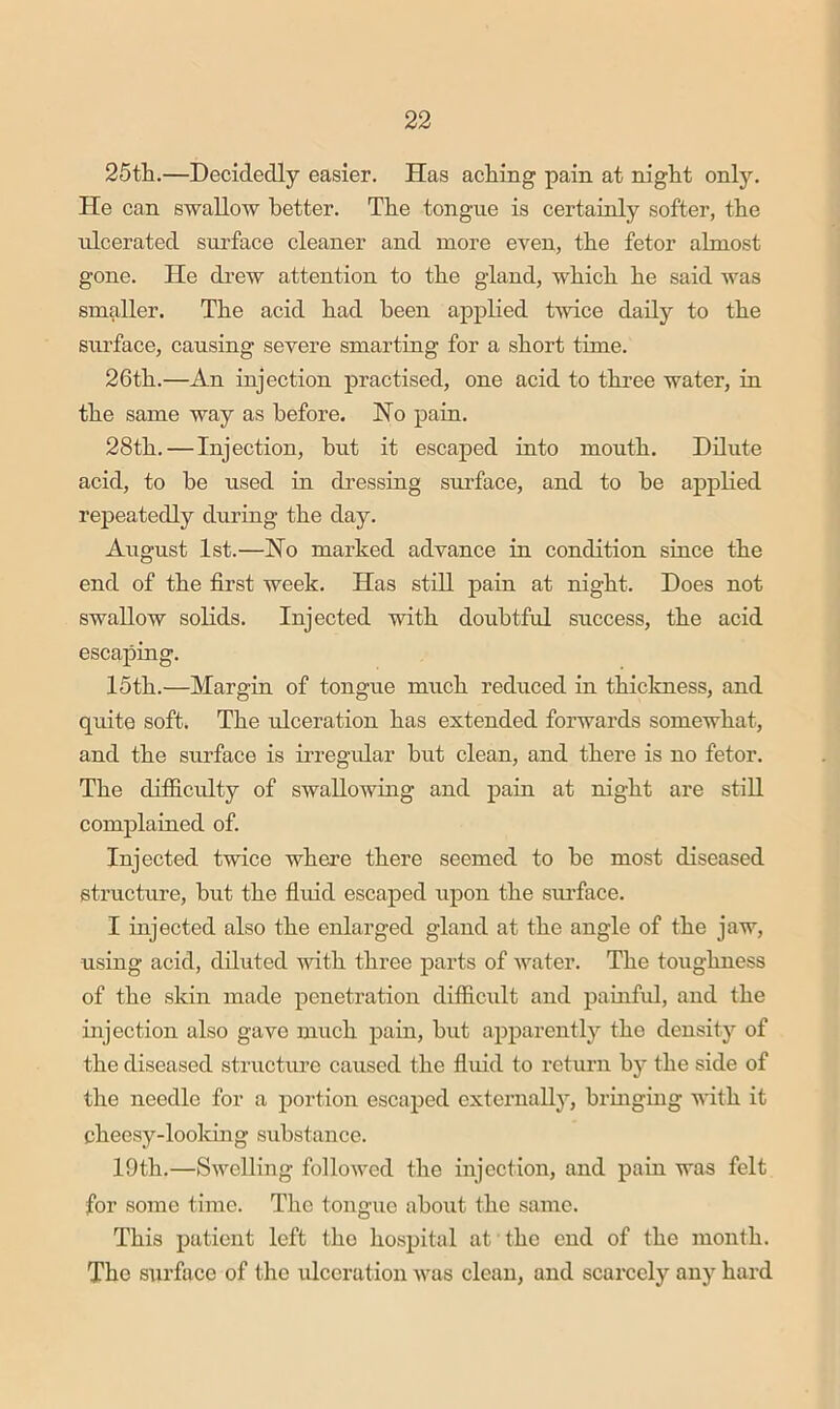 25tli.—Decidedly easier. Has ach.ing pain at night only. He can swallow better. The tongue is certainly softer, the idcerated surface cleaner and more even, the fetor almost gone. He drew attention to the gland, which he said was smaller. The acid had been applied twice daily to the surface, causing severe smarting for a short time. 26th.—An injection practised, one acid to three water, in the same way as before. Ho pain. 28th. — Injection, but it escaped into mouth. Dilute acid, to be used in dressing surface, and to he applied repeatedly duriug the day. August 1st.—No marked advance in condition since the end of the first week. Has still pain at night. Does not swallow solids. Injected with doubtful success, the acid escaping. 15th.—Margin of tongue much reduced in thiclmess, and quite soft. The ulceration has extended forwards somewhat, and the surface is irregular hut clean, and there is no fetor. The difiiculty of swallowing and pain at night are still complained of. Injected twice where there seemed to be most diseased structure, but the fluid escaped upon the siu’face. I injected also the enlarged gland at the angle of the jaw, using acid, diluted with three parts of water. The toughness of the skin made penetration difficult and painfid, and the injection also gave mixch pain, but apparently the density of the diseased structme caused the fluid to return by the side of the needle for a portion escaped externally, bringing with it cheesy-looking substance. 19th.—Swelling followed the injection, and pain was felt for some time. The tongue about the same. This patient left the hospital at the end of the month. The surface of the idccration was clean, and scarcely any hard