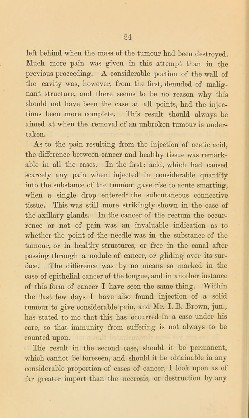 left behind when the mass of the txmiour had been destroyed. Much more pain was given in this attempt than in the previous proceeding. A considerable portion of the wall of the cavity was, however, from the first, denuded of malig- nant structure, and there seems to be no reason why this should not have been the case at all poiuts, had the injec- tions been more complete. This result should always be aimed at when the removal of an unbroken tumour is under- taken. As to the pain resulting from the injection of acetic acid, the difierence between cancer and healthy tissue was remark- able in all the cases. In the fii’st: acid, which had caused scarcely any pain when injected in considerable quantity into the substance of the tumour gave rise to acute smarting, when a single drop entered' the subcutaneous connective tissue. This was still more strikingly shown in the case of the axillary glands. In the cancer of the rectum the occui’- rence or not of pain was an invaluable indication as to whether the point of the needle was in the substance of the tumour, or in healthy structures, or free in the canal after passing through a nodule of cancer, or gliding over its sm- face. The difierence was by no means so marked in the case of epithelial cancer of the tongue, and in another instance of this form of cancer I have seen the same thing. TVithin the last few days I have also found injection of a solid tumour to give considerable pain, and Mr. I. B. Brown, jim., has stated to me that this has occurred in a case under his care, so that immunity from suffering is not always to be counted upon. The result in the second case, should it be permanent, which cannot be foreseen, and should it be obtainable in any considerable proportion of cases of cancer, I look upon as of far greater import thiin the necrosis, or destruction by any