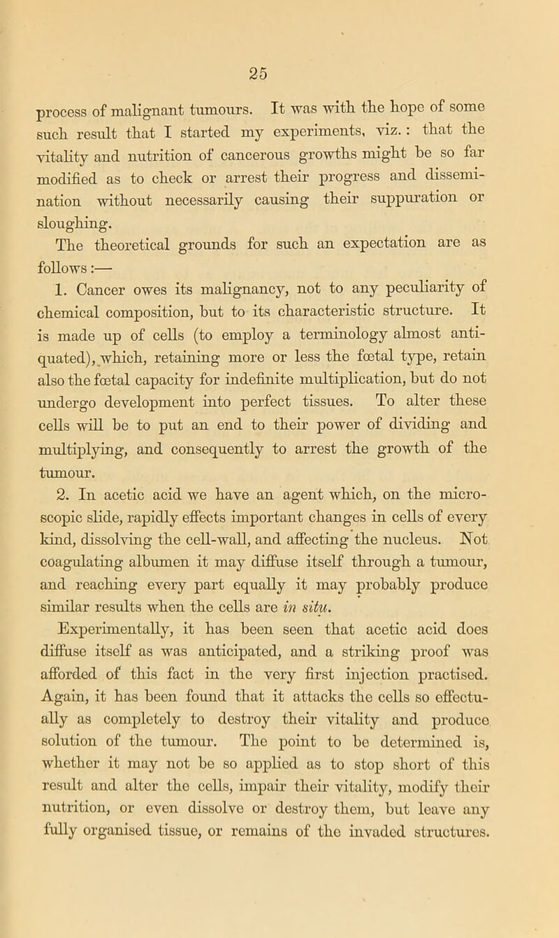 process of nitiligiiciiit tumours. It Wtis ■with, tlie liope of some such, result that I started my experiments, viz.: that the vitality and nutrition of cancerous growths might be so far modified as to check or arrest their progress and dissemi- nation without necessarily causing their suppuration or sloughing. The theoretical grounds for such an expectation are as follows:— 1. Cancer owes its malignancy, not to any peculiarity of chemical composition, but to its characteristic structure. It is made up of cells (to employ a terminology almost anti- quated), which, retaining more or less the foetal type, retain also the foetal capacity for indefinite multiplication, but do not xmdergo development into perfect tissues. To alter these cells will be to put an end to their power of dividing and multiplying, and consequently to arrest the growth of the tmnour. 2. In acetic acid we have an agent which, on the micro- scopic slide, rapidly effects important changes in cells of every kind, dissolving the cell-wall, and affecting the nucleus. Not coagulating albumen it may difiuse itself through a tmnour, and reaching every part equally it may probably produce similar results when the cells are in situ. Experimentally, it has been seen that acetic acid does difiuse itself as was anticipated, and a striking proof was afforded of this fact in the very first injection practised. Again, it has been found that it attacks the cells so effectu- ally as completely to destroy then’ vitality and produce solution of the tumom-. The point to be determined is, whether it may not be so applied as to stop short of this residt and alter the cells, impair theii* vitality, modify their nutrition, or even dissolve or destroy them, but leave any fully organised tissue, or remains of the invaded structm’cs.