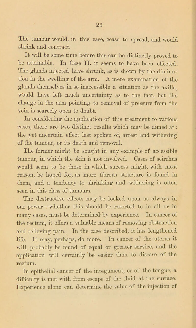 The tumour would, in this case, cease to spread, and would shrink and contract. It will be some time before this can be distinctly proved to be attainable. In Case II. it seems to have been effected. The glands injected have shrunk, as is shown by the dimmu- tion in the swelling of the arm. A mere examination of the glands themselves in so inaccessible a situation as the axilla, wbuld have left much rmcertainty as to the fact, but the change in the arm pointing to removal of pressure from the veiu is scarcely open to doubt. In consideriug the application of this treatment to various cases, there are two distinct results which may be aimed at: the yet imcertain effect last spoken of, arrest and withering of the tumour, or its death and removal. The former might be sought in any example of accessible tumour, in which the skin is not involved. Cases of scirrhus would seem to be those in which success might, with most reason, be hoped for, as more fibrous structure is found in them, and a tendency to shrinking and withering is often Been in this class of tumours. The destructive effects may be looked upon as always in our power—whether this should be resorted to in all or in many cases, must be determined by experience. In cancer of the rectixm, it offers a valuable means of removing obstruction and relieving pain. In the case described, it has lengthened life. It may, perhaps, do more. In cancer of the uterus it will, probably be found of equal or greater service, and the application will certainly'be easier than to disease of the rectum. In epithelial cancer of the integiunent, or of the tongue, a difficulty is met with from escape of the fluid at the surface. Experience alone can determine the value of the injection of