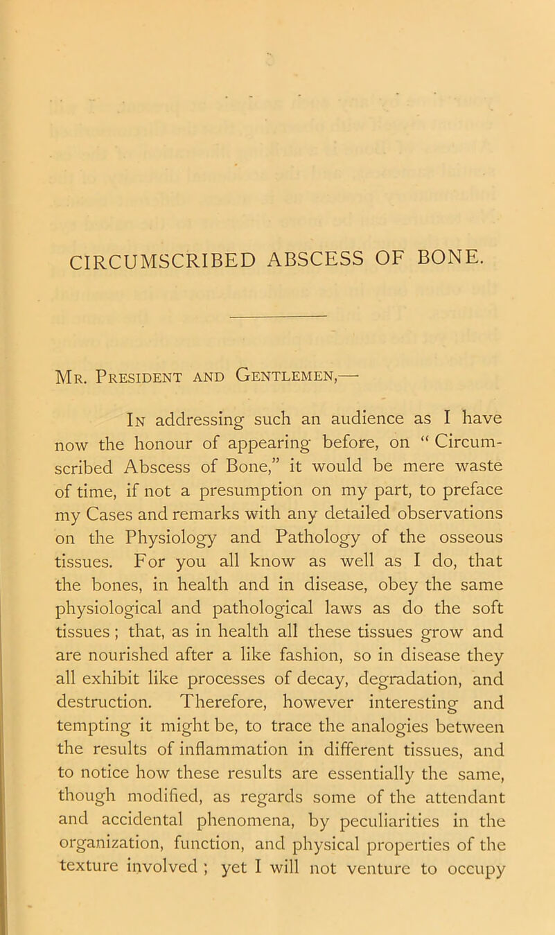 CIRCUMSCRIBED ABSCESS OF BONE. Mr. President and Gentlemen,— In addressing such an audience as I have now the honour of appearing before, on “ Circum- scribed Abscess of Bone,” it would be mere waste of time, if not a presumption on my part, to preface my Cases and remarks with any detailed observations on the Physiology and Pathology of the osseous tissues. For you all know as well as I do, that the bones, in health and in disease, obey the same physiological and pathological laws as do the soft tissues; that, as in health all these tissues grow and are nourished after a like fashion, so in disease they all exhibit like processes of decay, degradation, and destruction. Therefore, however interesting and tempting it might be, to trace the analogies between the results of inflammation in different tissues, and to notice how these results are essentially the same, though modified, as regards some of the attendant and accidental phenomena, by peculiarities in the organization, function, and physical properties of the texture involved ; yet I will not venture to occupy