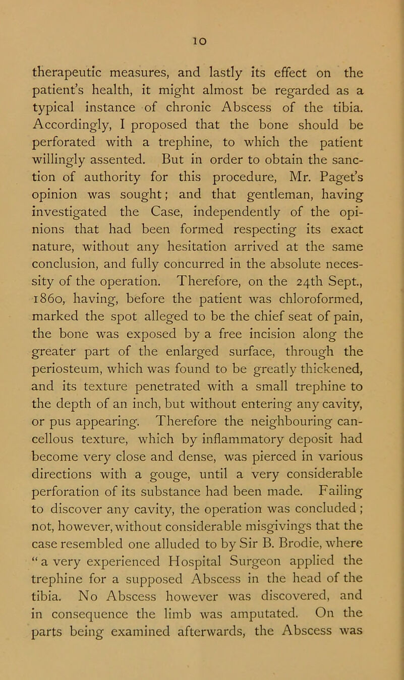 lO therapeutic measures, and lastly its effect on the patient’s health, it might almost be regarded as a typical Instance of chronic Abscess of the tibia. Accordingly, I proposed that the bone should be perforated with a trephine, to which the patient willingly assented. But in order to obtain the sanc- tion of authority for this procedure, Mr. Paget’s opinion was sought; and that gentleman, having investigated the Case, independently of the opi- nions that had been formed respecting its exact nature, without any hesitation arrived at the same conclusion, and fully concurred In the absolute neces- sity of the operation. Therefore, on the 24th Sept, i860, having, before the patient was chloroformed, marked the spot alleged to be the chief seat of pain, the bone was exposed by a free incision along the greater part of the enlarged surface, through the periosteum, which was found to be greatly thickened, and its texture penetrated with a small trephine to the depth of an inch, but without entering any cavity, or pus appearing. Therefore the neighbouring can- cellous texture, which by inflammatory deposit had become very close and dense, was pierced in various directions with a gouge, until a very considerable perforation of Its substance had been made. Failing to discover any cavity, the operation was concluded; not, however, without considerable misgivings that the case resembled one alluded to by Sir B. Brodie, where “ a very experienced Hospital Surgeon applied the trephine for a supposed Abscess in the head of the tibia. No Abscess however was discovered, and In consequence the limb was amputated. On the parts being examined afterwards, the Abscess was