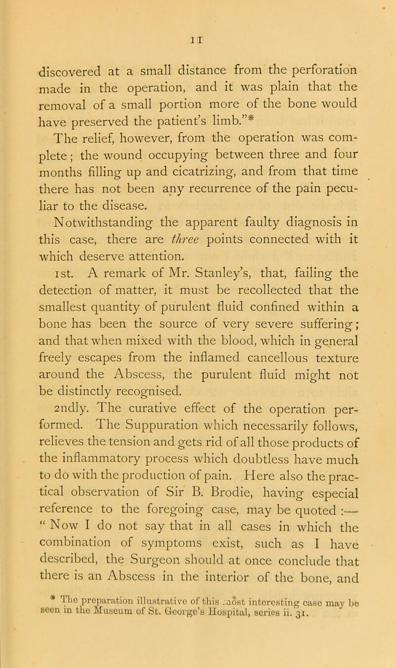 discovered at a small distance from the perforation made in the operation, and it was plain that the removal of a small portion more of the bone would have preserved the patient’s limb.”* The relief, however, from the operation was com- plete ; the wound occupying between three and four months filling up and cicatrizing, and from that time there has not been any recurrence of the pain pecu- liar to the disease. Notwithstanding the apparent faulty diagnosis in this case, there are three points connected with it which deserve attention. I St. A remark of Mr. Stanley’s, that, failing the detection of matter, it must be recollected that the smallest quantity of purulent fluid confined within a bone has been the source of very severe suffering; and that when mixed with the blood, which in general freely escapes from the inflamed cancellous texture around the Abscess, the purulent fluid might not be distinctly recognised. zndly. The curative effect of the operation per- formed. The Suppuration which necessarily follows, relieves the tension and gets rid of all those products of the inflammatory process which doubtless have much to do with the production of pain. Here also the prac- tical observation of Sir B. Brodie, having especial reference to the foregoing case, may be quoted :— “Now I do not say that in all cases in which the combination of symptoms exist, such as I have described, the Surgeon should at once conclude that there is an Abscess in the interior of the bone, and * Tl’° preparation illustrative of this .aost interesting case may be