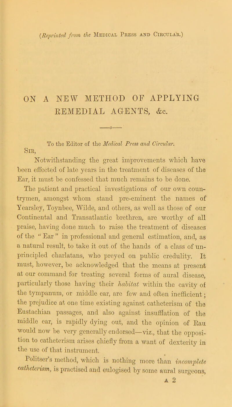 {Reprinted from the Medical Press and Circular.) ON A NEW METHOD OF APPLYING EEMEDIAL AGENTS, &c. To the Editor of the Medical Press and Circular. Sir, Kotwitlistanding the great improvements which have been effected of late years in the treatment of diseases of the Ear, it must be confessed that much remains to be done. The patient and practical investigations of our own coun- trymen, amongst whom stand pre-eminent the names of Yearsley, Toynbee, Wilde, and others, as well as those of our Continental and Transatlantic brethren, are worthy of all praise, having done much to raise the treatment of diseases of the “ Ear ” in professional and general estimation, and, as a natural result, to take it out of the hands of a class of un- principled charlatans, who preyed on public credulity, It must, however, be acknowledged that the means at present at our command for treating several forms of aural disease, particularly those having their halitat within the cavity of the tympanum, or middle ear, are few and often inefficient; the prejudice at one time existing against catheterisra of the Eustachian passages, and also against insufflation of the middle ear, is rapidly dying out, and the opinion of Eaii would now be very generally endorsed—viz., that the opposi- tion to catheterism arises cliiefly from a want of dexterity in the use of that instrument. Pohtser’s method, which is nothing more than incomplete catheterism, is practised and eulogised by some aural surgeons,