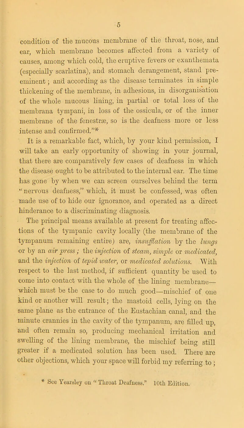 couditiou of the mucous membrane of the tliroat, nose, and ear, which membrane becomes affected from a variety of causes, among which cold, the eruptive fevers or exanthemata (especially scarlatina), and stomach derangement, stand pre- eminent ; and according as the disease terminates in simple tliickening of the membrane, in adhesions, in disorganisation of the whole mucous lining, in partial or total loss of the membrana tympani, in loss of the ossicula, or of the inner membrane of the fenestrae, so is the deafness more or less intense and confirmed.”* It is a remarkable fact, which, by your kind permission, I will take an early opportunity of showing in yoiu’ journal, that there are comparatively few cases of deafness in which the disease ought to be attributed to the internal ear. The time has gone by when we can screen ourselves behind the term “ nervous deafness,” which, it must be confessed, was often made use of to hide our ignorance, and operated as a direct liinderance to a discriminating diagnosis. The principal means available at present for treating affec- tions of the tympanic cavity locally (the membrane of the tympanum remaining entire) are, insufflation by the lungs or by an air press ; the injection of steam, simple or medicated, and the injection of tepid water, or medicated solutions. \Vith respect to the last method, if sufficient quantity be used to come into contact with the whole of the lining membrane— which must be the case to do much good—miscliief of one kind or another will result; the mastoid cells, lying on the same plane as the entrance of the Eustachian canal, and the minute crannies in the cavity of the tympanum, are fiUed up, and often remain so, producing mechanical irritation and sweUing of the lining membrane, the mischief being still greater if a medicated solution has been used. There are other objections, which your space will forbid my referring to ; * See Yearsley on “Throat Dcafuess.” 10th Edition.