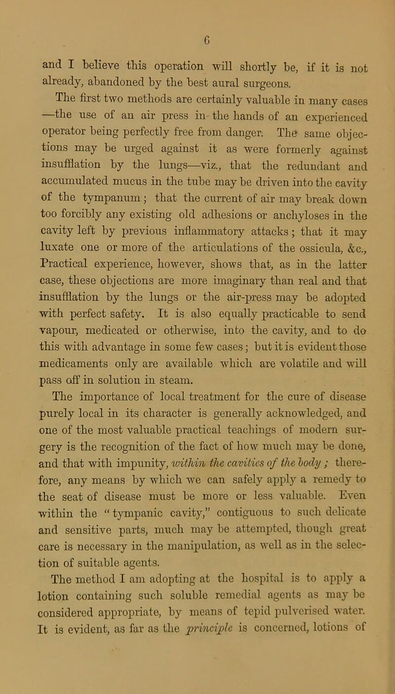 c and I believe this operation will shortly be, if it is not already, abandoned by the best aural surgeons. The first two methods are certainly valuable in many cases —the use of an air press in the hands of an experienced operator being perfectly free from danger. The same objec- tions may be urged against it as were formerly against insufiBation by the lungs—viz., that the redundant and accumulated mucus in the tube may be driven into the cavity of the tympanum ; that the current of air may break down too forcibly any existing old adhesions or anchyloses in the cavity left by previous inflammatory attacks; that it may luxate one or more of the articulations of the ossioula, &c.. Practical experience, however, shows that, as in the latter case, these objections are more imaginary than real and that insufflation by the lungs or the air-press may be adopted with perfect safety. It is also equally practicable to send vapour, medicated or otherwise, into the cavity, and to do this with advantage in some few cases; but it is evident those medicaments only are available which are volatile and will pass off in solution in steam. The importance of local treatment for the cure of disease purely local in its character is generally acknowledged, and one of the most valuable practical teacliings of modern sur- gery is the recognition of the fact of how much may be done, and that with impunity, within the cavities of the hody ; there- fore, any means by which we can safely apply a remedy to the seat of disease must be more or less valuable. Even within the “ tympanic cavity,” contiguous to such delicate and sensitive parts, much may be attempted, thougli great care is necessary in the manipulation, as well as in the selec- tion of suitable agents. The method I am adopting at the hospital is to apply a lotion containing such soluble remedial agents as may be considered appropriate, by means of tepid pulverised water. It is evident, as far as the principle is concerned, lotions of