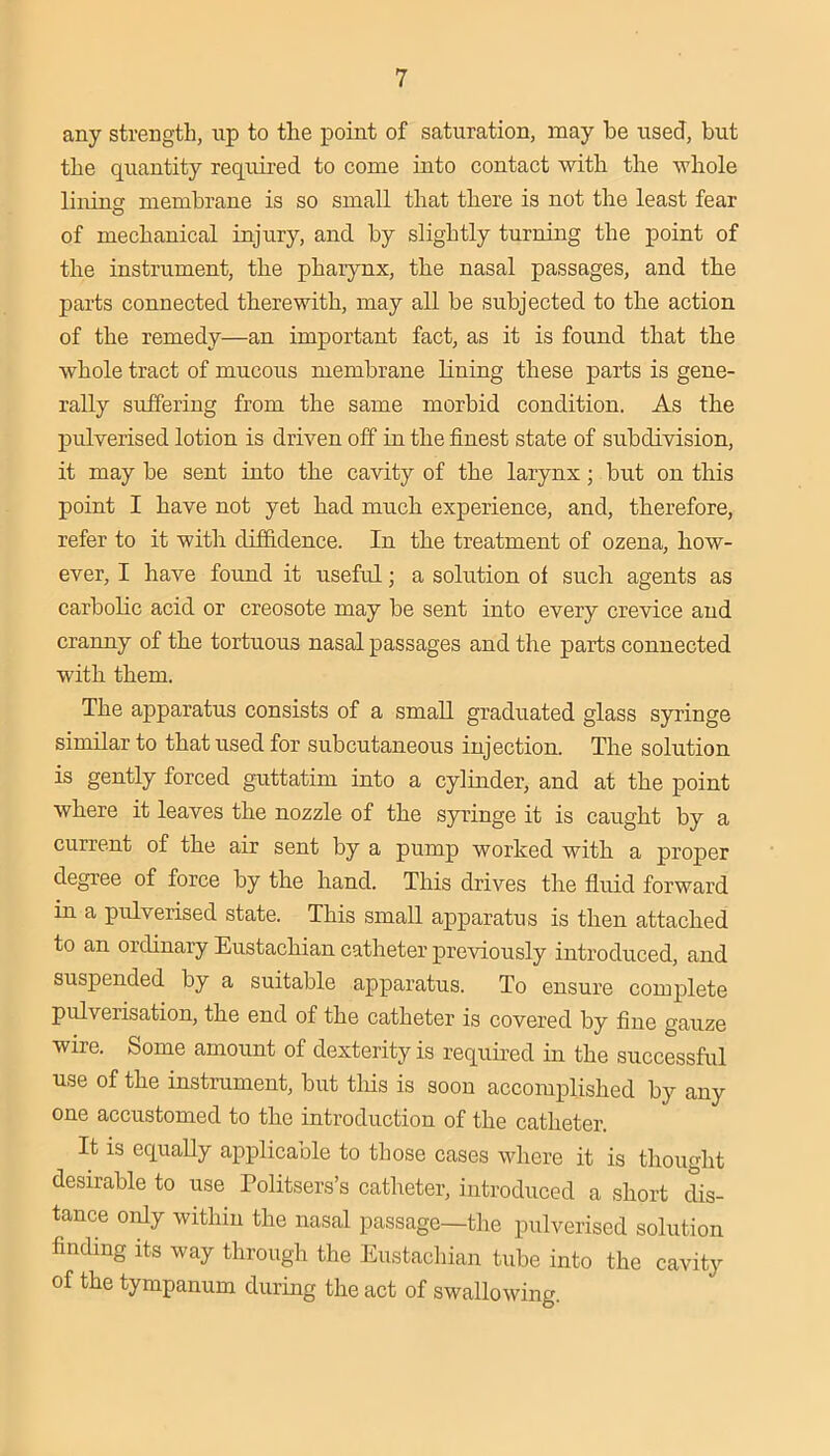 any strength, up to the point of saturation, may he used, but the quantity required to come into contact with the whole liiring membrane is so small that there is not the least fear of mechanical injury, and by slightly turning the point of the instrument, the pharynx, the nasal passages, and the parts connected therewith, may all be subjected to the action of the remedy—an important fact, as it is found that the whole tract of mucous membrane lining these parts is gene- rally suffering from the same morbid condition. As the pulverised lotion is driven off in the finest state of subdivision, it may be sent into the cavity of the larynx; but on tliis point I have not yet had much experience, and, therefore, refer to it with diffidence. In the treatment of ozena, how- ever, I have found it useful; a solution of such agents as carbolic acid or creosote may be sent into every crevice and cranny of the tortuous nasal passages and the parts connected with them. The apparatus consists of a small graduated glass syringe similar to that used for subcutaneous injection. The solution is gently forced guttatim into a cylinder, and at the point where it leaves the nozzle of the syringe it is caught by a current of the air sent by a pump worked with a proper degree of force by the hand. This drives the fluid forward in a pulverised state. This small apparatus is then attached to an ordinary Eustachian catheter previously introduced, and suspended by a suitable apparatus. To ensure complete pulverisation, the end of the catheter is covered by fine gauze wire. Some amount of dexterity is requii-ed in the successful use of the instrument, but tliis is soon accomplished by any one accustomed to the introduction of the catheter. It IS equally applicable to those cases where it is thought desirable to use Politsers’s catheter, introduced a short dis- tance only within the nasal passage—the pulverised solution finding Its way through the Eustachian tube into the cavity of the tympanum during the act of swallowing.