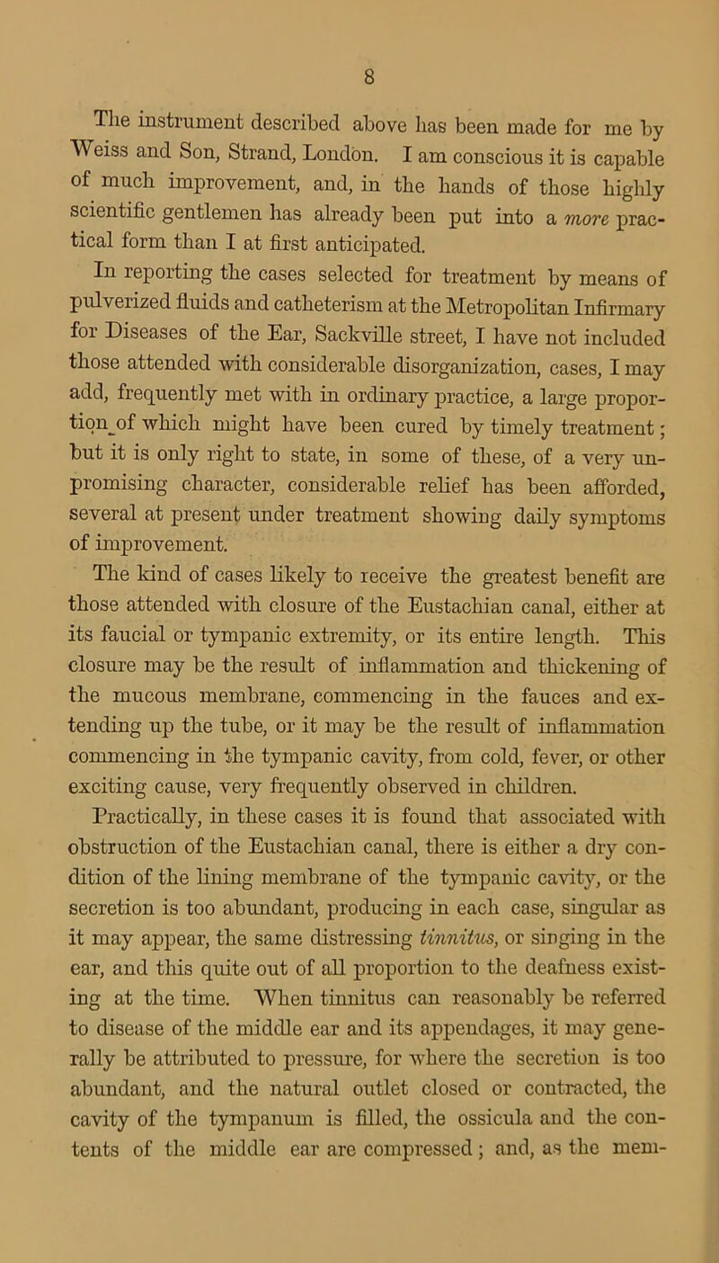 The instrument described above has been made for me by Weiss and Son, Strand, London. I am conscious it is capable of much improvement, and, in the hands of those highly scientific gentlemen has already been put into a move prac- tical form than I at first anticipated. In reporting the cases selected for treatment by means of pulverized fluids and catheterism at the Metropolitan Infirmary for Diseases of the Ear, Sackville street, I have not included those attended with considerable disorganization, cases, I may add, frec[uently met with in ordinary practice, a large propor- tion^of which might have been cured by timely treatment; but it is only right to state, in some of these, of a very un- promising character, considerable relief has been afforded, several at present under treatment showiug daily symptoms of improvement. The kind of cases likely to receive the greatest benefit are those attended with closure of the Eustachian canal, either at its faucial or tympanic extremity, or its entire length. This closure may be the result of inflammation and thickening of the mucous membrane, commencing in the fauces and ex- tending up the tube, or it may be the result of inflammation commencing in the tympanic cavity, from cold, fever, or other exciting cause, very frequently observed in children. Practically, in these cases it is found that associated with obstruction of the Eustachian canal, there is either a dry con- dition of the lining membrane of the tympanic cavity, or the secretion is too abundant, producing in each case, singular as it may appear, the same distressing tinnitus, or singing in the ear, and this quite out of all proportion to the deafness exist- ing at the time. When tinnitus can reasonably be referred to disease of the middle ear and its appendages, it may gene- rally be attributed to pressme, for where the secretion is too abundant, and the natural outlet closed or contracted, the cavity of the tympanum is filled, the ossicula and the con- tents of the middle ear are compressed ; and, as the mem-