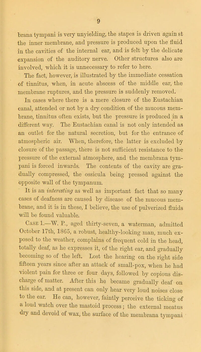 brana tympaui is very unyielding, the stapes is driven again st the inner membrane, and pressure is produced upon the fluid in the cavities of the internal ear, and is felt by the delicate expansion of the auditory nerve. Other structures also are involved, which it is unnecessary to refer to here. The fact, however, is illustrated by the immediate cessation of tinnitus, when, in acute abscess of the middle ear, the membrane ruptures, and the pressure is suddenly removed. In cases where there is a mere closure of the Eustachian canal, attended or not by a dry condition of the mucous mem- brane, tinnitus often exists, but the pressure is produced in a different way. The Eustachian canal is not only intended as an outlet for the natural secretion, but for the entrance of atmospheric air. When, therefore, the latter is excluded by closure of the passage, there is not sufflcient resistance to the pressure of the external atmosphere, and the membrana tym- pani is forced inwards. The contents of the cavity are gra- dually compressed, the ossicula being pressed against the opposite wall of the tympanum. It is an interesting as weU as important fact that so many cases of deafness are caused by disease of the mucous mem- brane, and it is in these, I believe, the use of piilverized fluids wfll be found valuable. Case 1.—W. P., aged thirty-seven, a waterman, admitted October 17th, 1865, a robust, healthy-looking man, much ex- posed to the weather, complains of frequent cold in the head, totally deaf, as he expresses it, of the right ear, and gradually becoming so of the left. Lost the hearing on the right side fifteen years since after an attack of small-pox, when he had violent pain for three or four days, followed by copious dis- charge of matter. After this he became gradually deaf on this side, and at present can only hear very loud noises close to the ear. He can, however, faintly perceive the ticking of a loud watch over the mastoid process ; the external meatus dry and devoid of wax, the surface of the membrana tympani