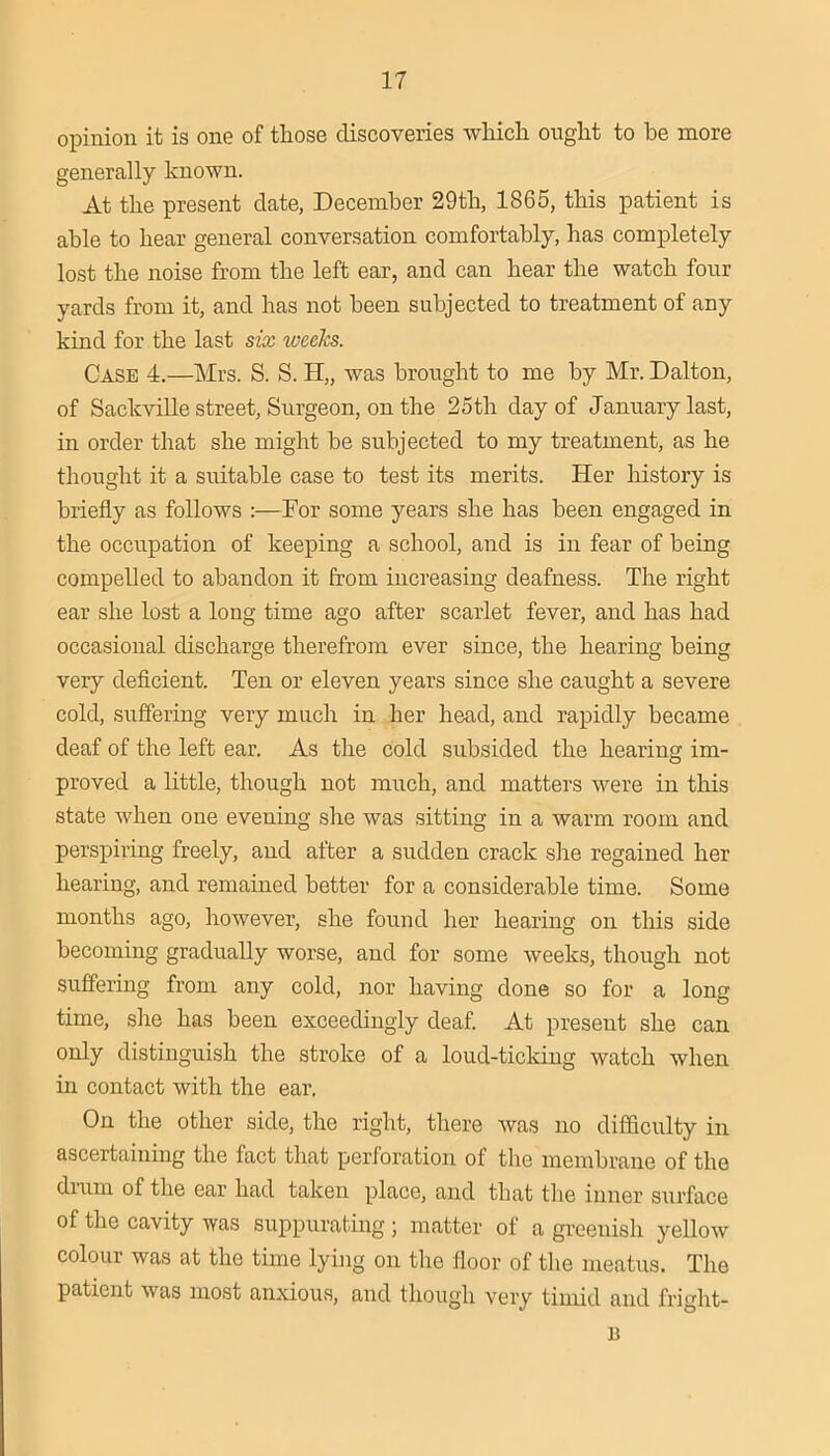 opinion it is one of those discoveries which ought to be more generally known. At the present date, December 29th, 1865, this patient is able to hear general conversation comfortably, has completely lost the noise from the left ear, and can hear the watch four yards from it, and has not been subjected to treatment of any kind for the last six weeks. Case 4.—Mrs. S. S. H„ was brought to me by Mr. Dalton, of SackviUe street. Surgeon, on the 25th day of January last, in order that she might be subjected to my treatment, as he thought it a suitable case to test its merits. Her history is briefly as follows :—Dor some years she has been engaged in the occupation of keeping a school, and is in fear of being compelled to abandon it from increasing deafness. The right ear she lost a long time ago after scarlet fever, and has had occasional discharge therefrom ever since, the hearing being very deficient. Ten or eleven years since she caught a severe cold, suffering very much in her head, and rapidly became deaf of the left ear. As the cold subsided the hearing im- proved a little, though not much, and matters were in this state when one evening she was sitting in a warm room and perspiring freely, and after a sudden crack she regained her hearing, and remained better for a considerable time. Some months ago, however, she found her hearing on this side becoming gradually worse, and for some weeks, though not suffering from any cold, nor having done so for a long time, she has been exceedingly deaf. At present she can only distinguish the stroke of a loud-ticking watch when in contact with the ear. On the other side, the right, there was no difficulty in ascertaining the fact that perforation of the membrane of the drum of the ear had taken place, and that the inner surface of the cavity was suppurating ; matter of a greenish yellow colour was at the time lying on the floor of the meatus. The patient was most anxious, and though very timid and fright- B