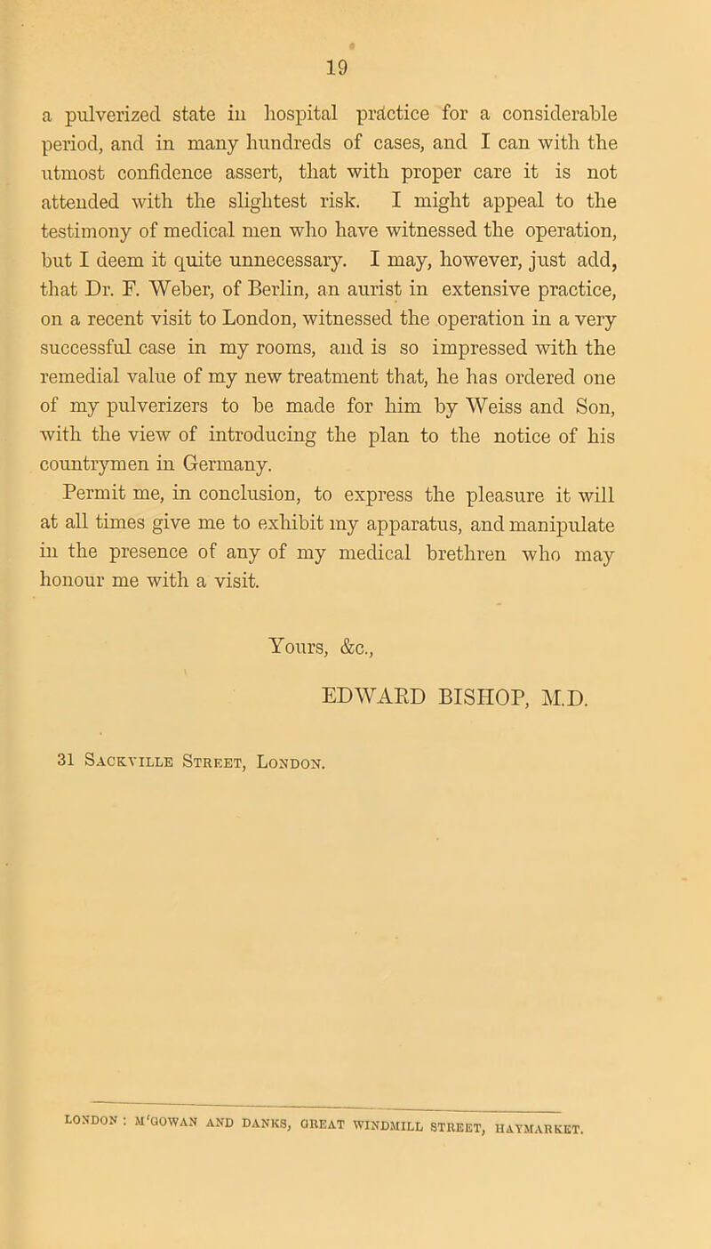 a pulverized state iu hospital practice for a considerable period, and in many hundreds of cases, and I can with the utmost confidence assert, that with proper care it is not attended with the slightest risk. I might appeal to the testimony of medical men who have witnessed the operation, but I deem it quite unnecessary. I may, however, just add, that Dr. F. Weber, of Berlin, an aurist in extensive practice, on a recent visit to London, witnessed the operation in a very successful case in my rooms, and is so impressed with the remedial value of my new treatment that, he has ordered one of my pulverizers to be made for him by Weiss and Son, with the view of introducing the plan to the notice of his countrymen in Germany. Permit me, in conclusion, to express the pleasure it will at aU times give me to exhibit my apparatus, and manipulate in the presence of any of my medical brethren who may honour me with a visit. Yours, &c., EDWAED BISHOP, M.D. 31 Sackville Street, London. LONDON : M'QOWAN AND DANES, OUEAT WIND.MILL STREET, IIATMARKET.