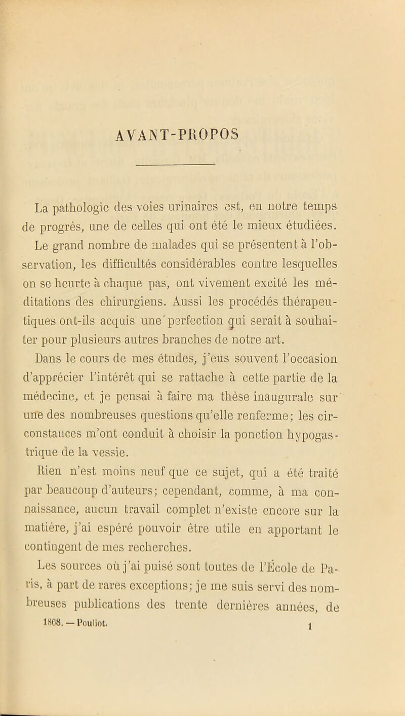 AVAKT-PliOPOS La pathologie des voies urinaires est, en notre temps de progrès, une de celles qui ont été le mieux étudiées. Le grand nombre de malades qui se présentent à l’ob- servation, les difficultés considérables contre lesquelles on se heurte à chaque pas, ont vivement excité les mé- ditations des chirurgiens. Aussi les procédés thérapeu- tiques ont-ils acquis une'perfection ijui serait à souhai- ter pour plusieurs autres branches de notre art. Dans le cours de mes études, j’eus souvent l’occasion d’apprécier l’intérêt qui se rattache à cette partie de la médecine, et je pensai à faire ma thèse inaugurale sur une des nombreuses questions qu’elle renferme; les cir- constances m’ont conduit à choisir la ponction hypogas- trique de la vessie. Rien n’est moins neuf que ce sujet, qui a été traité par beaucoup d’auteurs; cependant, comme, à ma con- naissance, aucun travail complet n’existe encore sur la matière, j’ai espéré pouvoir être utile en apportant le contingent de mes recherches. Les sources où j’ai puisé sont toutes de l’École de Pa- ris, à part de rares exceptions; je me suis servi des nom- breuses publications des trente dernières années, de 1SG8, — Fnuliot. 1