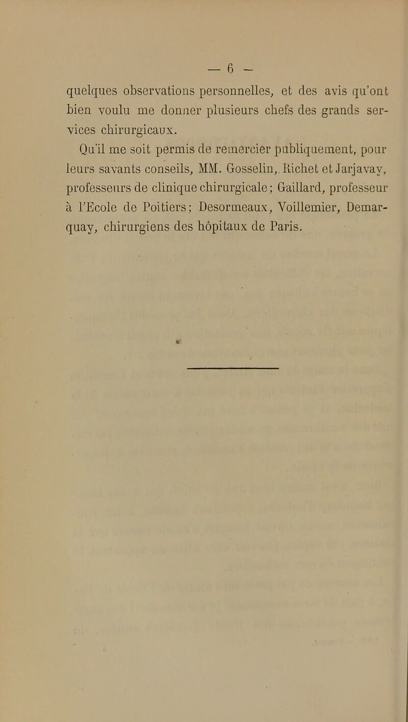 quelques observations personnelles, et des avis qu’ont bien voulu me donner plusieurs chefs des grands ser- vices chirurgicaux. Qu'il me soit permis de remercier publiquement, pour leurs savants conseils, MM. Gosselin,. Kichet et Jarjavay, professeurs de clinique chirurgicale; Gaillard, professeur à l’Ecole de Poitiers; Desormeaux, Voillemier, Demar- quay, chirurgiens des hôpitaux de Paris.