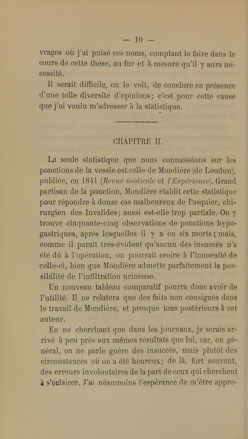 vrages où j’ai puisé ces noms, comptant le faire dans le cours de cette thèse, au fur et à mesure qu’il y aura né- cessité. Il serait difficile, on le voit, de conclure en présence d’une telle diversité d’opinions; c’est pour cette cause que j’ai voulu m’adresser à la statistique. CHAPITRE II. La seule statistique que nous connaissions sur les ponctions de la vessie est celle de Mondière (de Loudun), publiée, en 1841 [Revue médicale et VExpérience). Grand partisan de la ponction, Mondière établit cette statistique pour répondre à douze cas malheureux de Pasquier, chi- rurgien des Invalides; aussi est-elle trop partiale. On y trouve cinquante-cinq observations de ponctions hypo- gastriques, après lesquelles il y a eu six morts ; mais, comme il paraît très-évident qu’aucun des insuccès n’a été dû à l’opération, on pourrait croire à l’innocuité de celle-ci, bien que Mondière admette parfaitement la pos- sibilité de l’inflltration urineuse. Un nouveau tableau comparatif pourra donc avoir de l’utilité. Il ne relatera qne des faits non consignés dans le travail de Mondière, et presque tous postérieurs à cet auteur. En ne cherchant que dans les journaux, je serais ar- rivé à peu près aux mêmes résultats que lui, car, en gé- néral, on ne parle guère des insuccès, mais plutôt des circonstances où on a ôté heureux; de là, fort souvent, des erreurs involontaires de la part de ceux qui cherchent à s’éclairer, J’ai néanmoins l’espérance de m’être appro-