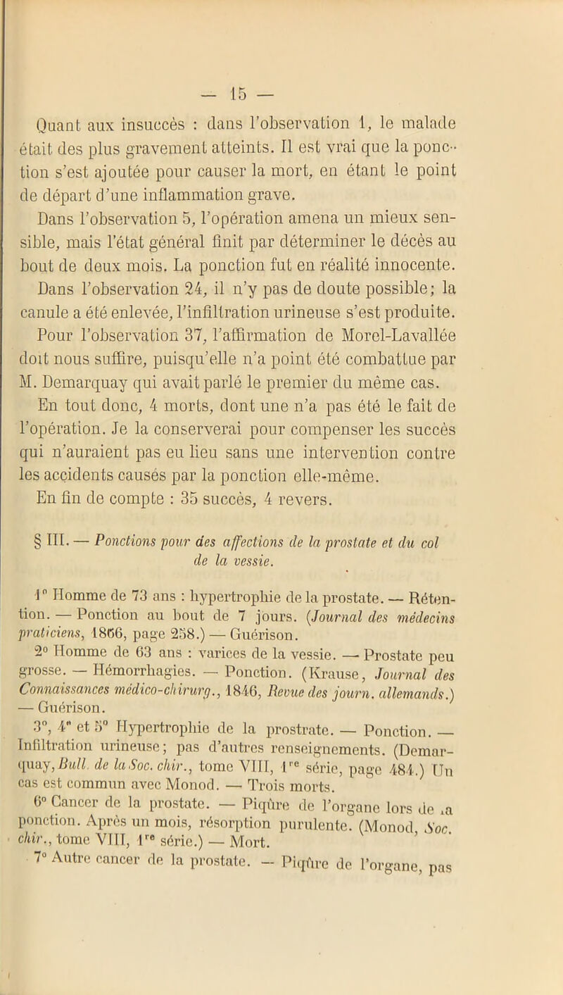Quant aux insuccès : dans l’observation 1, le malade était des plus gravement atteints. Il est vrai que la ponc- tion s’est ajoutée pour causer la mort, en étant le point de départ d’une inflammation grave. Dans l’observation 5, l’opération amena un mieux sen- sible, mais l’état général finit par déterminer le décès au bout de deux mois. La ponction fut en réalité innocente. Dans l’observation 24, il n’y pas de doute possible; la canule a été enlevée, l’infiltration urineuse s’est produite. Pour l’observation 37, l’afiirmation de Morel-Lavallée doit nous suf&re, puisqu’elle n’a point été combattue par M. Demarquay qui avait parlé le premier du même cas. En tout donc, 4 morts, dont une n’a pas été le fait de l’opération. Je la conserverai pour compenser les succès qui n’auraient pas eu lieu sans une intervention contre les accidents causés par la ponction elle-même. En lin de compte : 35 succès, 4 revers. § ni. — Ponctions pour des affections de la prostate et du col de la vessie. r Homme de 73 ans ; hypertropliie de la prostate. — Réten- tion. — Ponction au bout de 7 jours. (^Journal des médecins praticiens, 1866, page 238.) — Guérison. 2» Homme de 63 ans : varices de la vessie. — Prostate peu grosse. — Hémorrhagies. — Ponction. (Krause, Journal des Connaissances médico-chirurg., 1846, Revue des journ, allemands.) — Guérison. 3”, 4 et 5 Hypertrophie de la prostrate. — Ponction. — Infdtration urineuse; pas d’autres renseignements. (Demar- i\\\uj,Bull. de laSoc.chir., tome VIII, H® série, page 484.) Un cas est commun avec Monod. — Trois morts. 6« Cancer de la prostate. — Piqûre de l’organe lors de .a ponction. Après un mois, résorption purulente. (Monod Soc chir., tome VIII, H® série.) — Mort. ’ 7“ Autre cancer de la prostate. - Piqûre de l’organe, pas