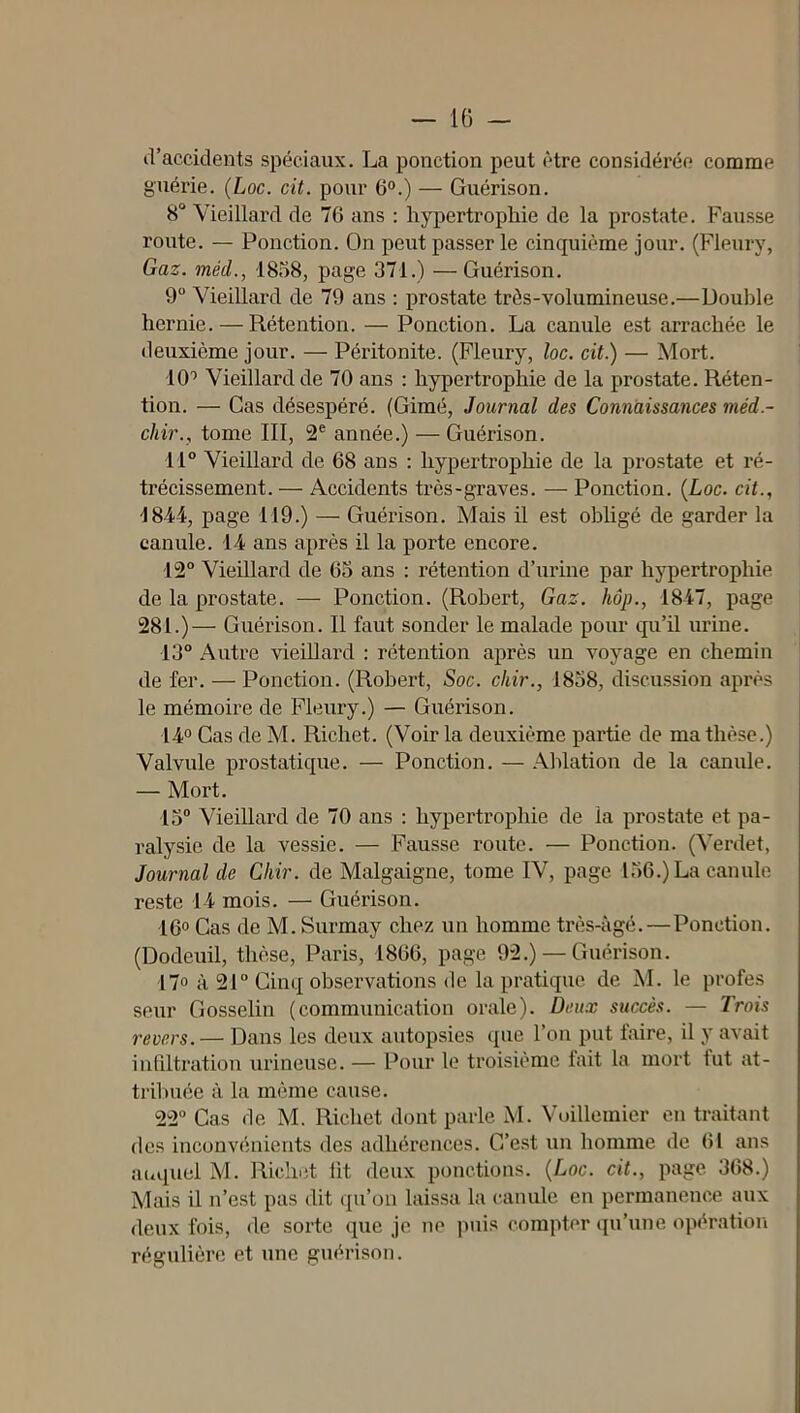 — 10 - d’accidents spéciaux. La ponction peut être considéi'ée comme guérie. (Loc. cit. pour 6®.) — Guérison. 8“ Vieillard de 76 ans ; hypertrophie de la prostate. Fausse route. — Ponction. On peut passer le cinquième jour. (Fleury, Gaz. méd., 1858, page 371.) —Guérison. 9“ Vieillard de 79 ans : prostate très-volumineuse.—Double hernie. — Rétention. — Ponction. La canule est arrachée le deuxième jour. — Péritonite. (Fleury, loc. cit.) — Mort. 10'> Vieillard de 70 ans : hypertrophie de la prostate. Réten- tion. — Cas désespéré. (Gimé, Journal des Connaissances méd.- chir., tome III, 2® année.) — Guérison. 11° Vieillard de 68 ans : hypertrophie de la prostate et ré- trécissement. — Accidents très-graves. — Ponction. {Loc. cit., 1844, page 119.) — Guérison. Mais il est obUgé de garder la canule. 14 ans après il la porte encore. 12° Vieillard de 63 ans : rétention d’urine par hypertrophie de la prostate. — Ponction. (Robert, Gaz. hôp., 1847, page 281.)— Guérison. Il faut sonder le malade pour qu’il urine. 13° Autre vieiUard : rétention après un voyage en chemin de fer. — Ponction. (Robert, Soc. chir., 1858, discussion après le mémoire de Fleury.) — Guérison. 14° Cas de M. Richet. (Voir la deuxième partie de ma thèse.) Valvule prostatique. — Ponction. — Ablation de la canule. — Mort. 13° Vieillard de 70 ans : hypertrophie de la prostate et pa- ralysie de la vessie. — Fausse route. — Ponction. (Verdet, Journal de Chir. de Malgaigne, tome IV, page 156.) La canule reste 14 mois. — Guérison. 16° Cas de M. Surmay chez un homme très-âgé.—Ponction. (Dodeuil, thèse, Paris, 1866, page 92.) — Guérison. 17° à 21° Cinq observations de la pratique de M. le profes seur Gosselin (communication orale). Deux succès. — Trois revers.— Dans les deux autopsies que l’on put faire, il y avait infdtration urineuse. — Pour le troisième tait la mort tut at- trilnice à la même cause. 22 Cas de M. Ricliet dont parle M. Voillemier en traitant des inconvénients des adhérences. C’e.st un homme de 61 ans aciquel M. Richet lit deux ponctions. {Loc. cit., page 368.) Mais il n’est pas dit qu’on laissa la canule en permanence aux deux fois, de sorte que je ne puis compter qu’une opération régulière et une guérison.